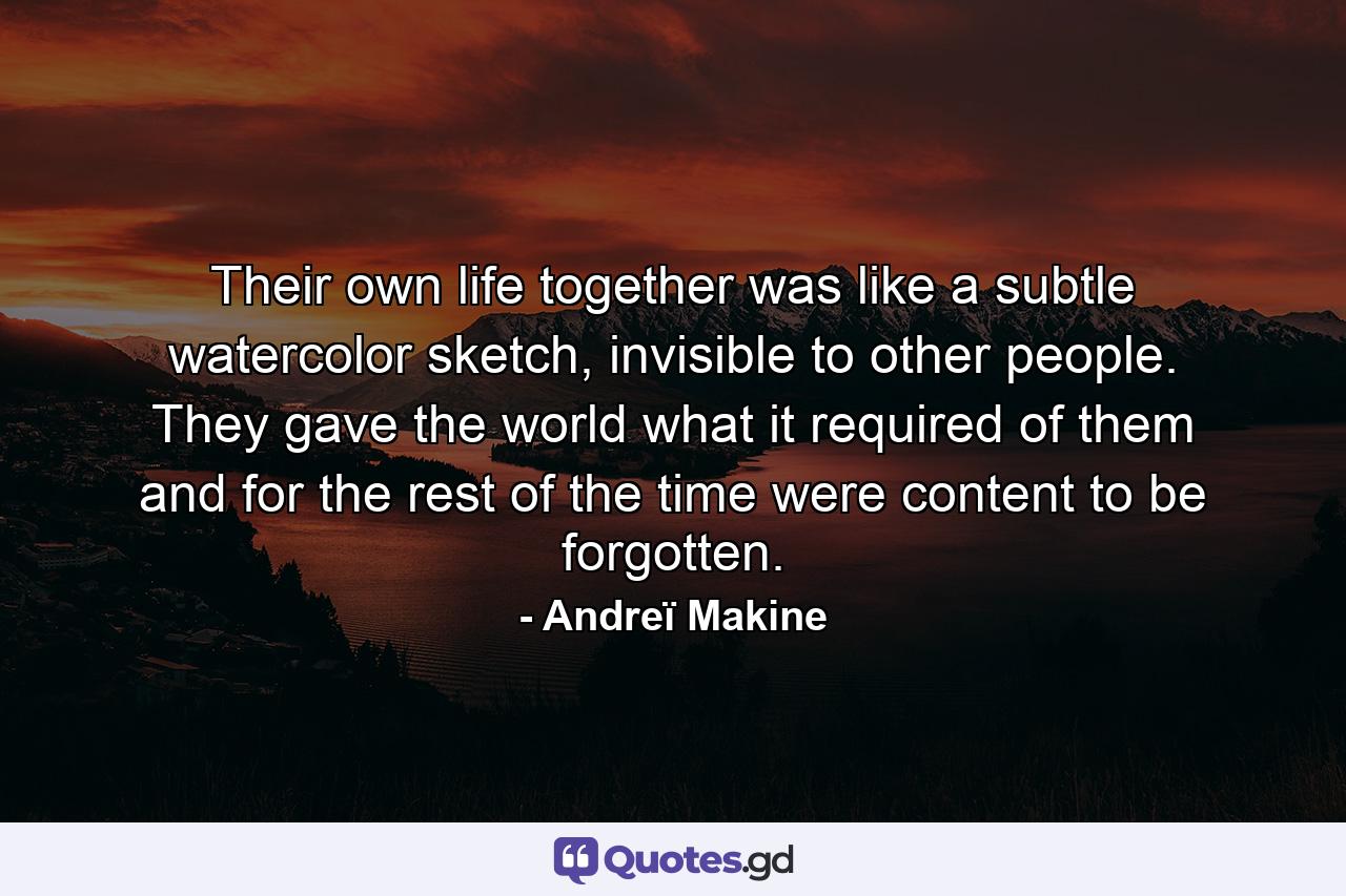 Their own life together was like a subtle watercolor sketch, invisible to other people. They gave the world what it required of them and for the rest of the time were content to be forgotten. - Quote by Andreï Makine