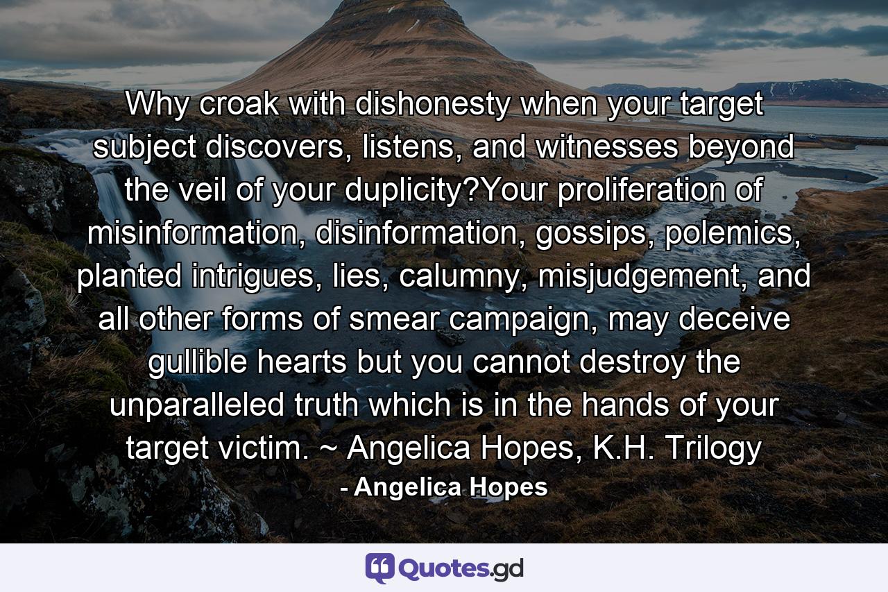 Why croak with dishonesty when your target subject discovers, listens, and witnesses beyond the veil of your duplicity?Your proliferation of misinformation, disinformation, gossips, polemics, planted intrigues, lies, calumny, misjudgement, and all other forms of smear campaign, may deceive gullible hearts but you cannot destroy the unparalleled truth which is in the hands of your target victim. ~ Angelica Hopes, K.H. Trilogy - Quote by Angelica Hopes