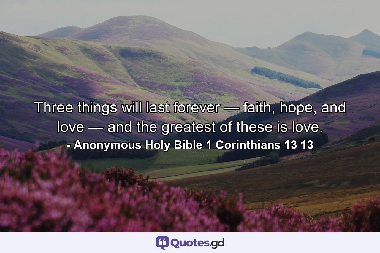 Three things will last forever — faith, hope, and love — and the greatest of these is love. - Quote by Anonymous Holy Bible 1 Corinthians 13 13