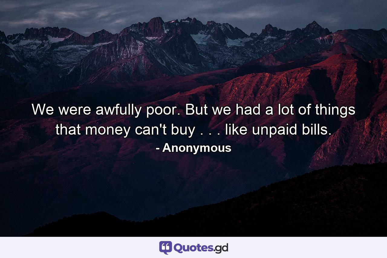 We were awfully poor. But we had a lot of things that money can't buy . . . like unpaid bills. - Quote by Anonymous