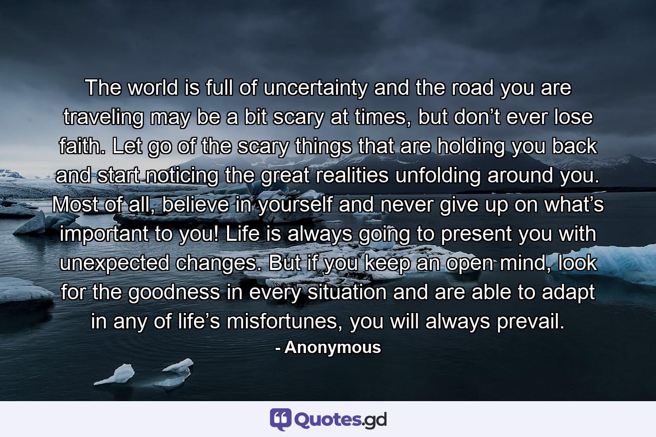 The world is full of uncertainty and the road you are traveling may be a bit scary at times, but don’t ever lose faith. Let go of the scary things that are holding you back and start noticing the great realities unfolding around you. Most of all, believe in yourself and never give up on what’s important to you! Life is always going to present you with unexpected changes. But if you keep an open mind, look for the goodness in every situation and are able to adapt in any of life’s misfortunes, you will always prevail. - Quote by Anonymous