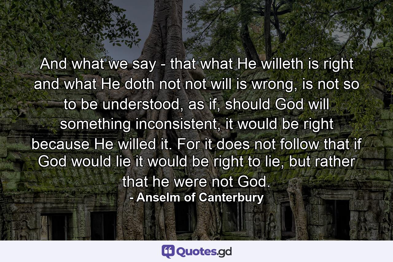 And what we say - that what He willeth is right and what He doth not not will is wrong, is not so to be understood, as if, should God will something inconsistent, it would be right because He willed it. For it does not follow that if God would lie it would be right to lie, but rather that he were not God. - Quote by Anselm of Canterbury