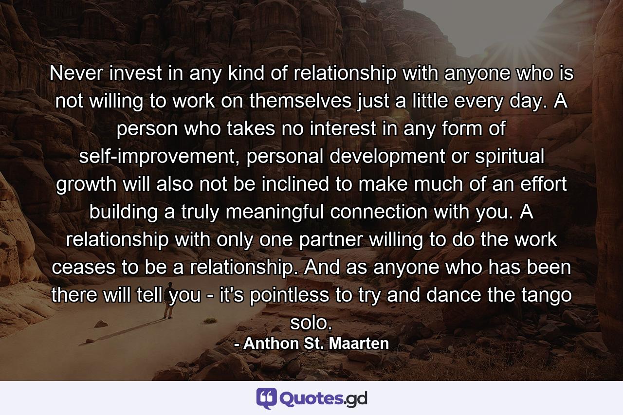 Never invest in any kind of relationship with anyone who is not willing to work on themselves just a little every day. A person who takes no interest in any form of self-improvement, personal development or spiritual growth will also not be inclined to make much of an effort building a truly meaningful connection with you. A relationship with only one partner willing to do the work ceases to be a relationship. And as anyone who has been there will tell you - it's pointless to try and dance the tango solo. - Quote by Anthon St. Maarten