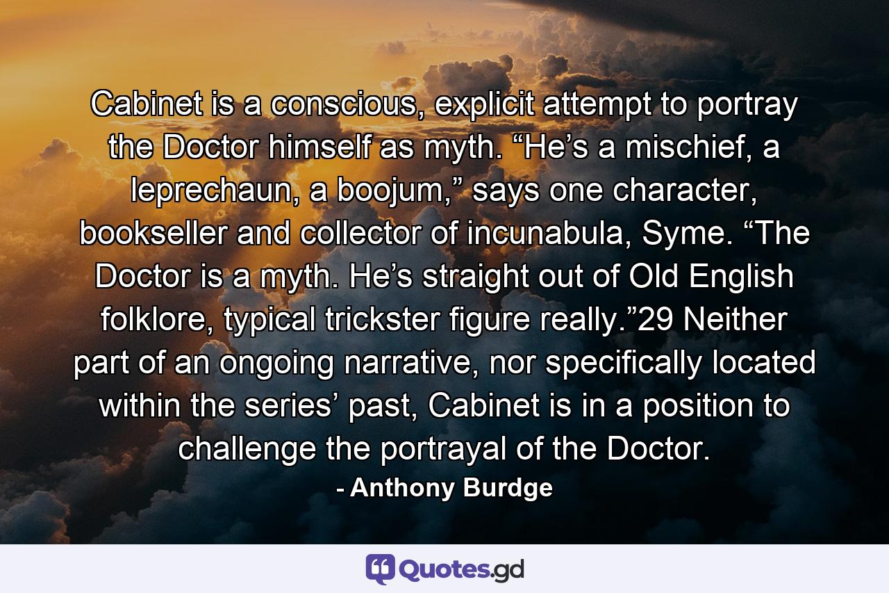 Cabinet is a conscious, explicit attempt to portray the Doctor himself as myth. “He’s a mischief, a leprechaun, a boojum,” says one character, bookseller and collector of incunabula, Syme. “The Doctor is a myth. He’s straight out of Old English folklore, typical trickster figure really.”29 Neither part of an ongoing narrative, nor specifically located within the series’ past, Cabinet is in a position to challenge the portrayal of the Doctor. - Quote by Anthony Burdge