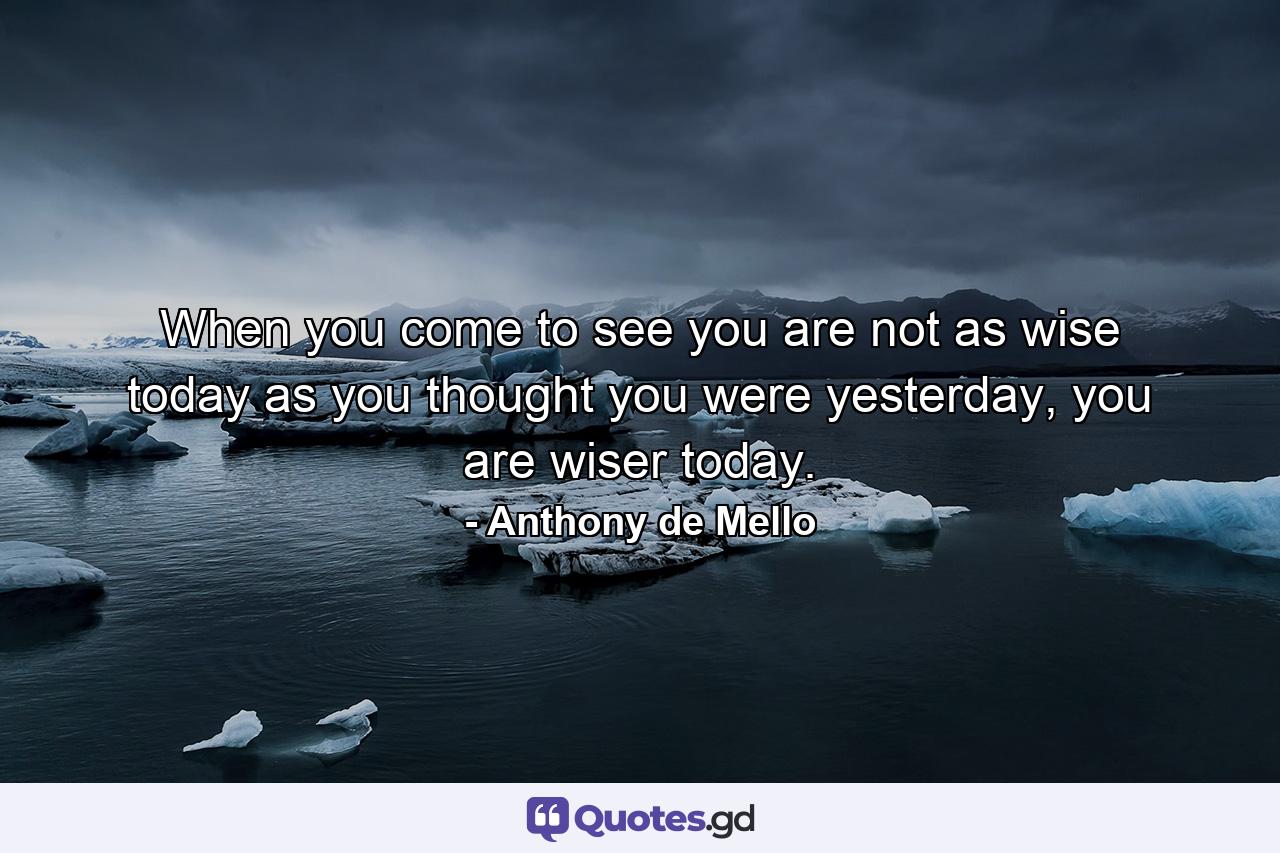 When you come to see you are not as wise today as you thought you were yesterday, you are wiser today. - Quote by Anthony de Mello