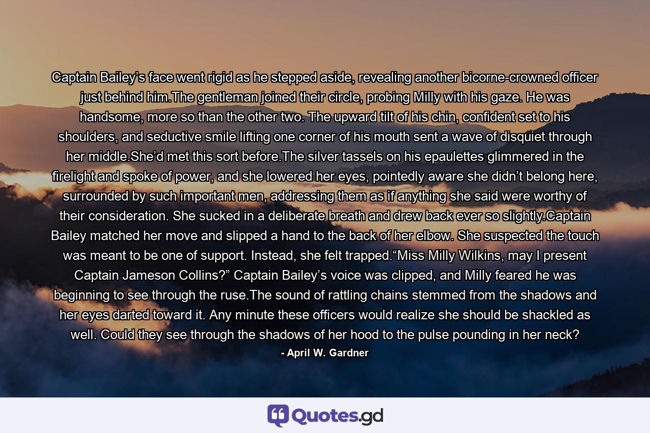 Captain Bailey’s face went rigid as he stepped aside, revealing another bicorne-crowned officer just behind him.The gentleman joined their circle, probing Milly with his gaze. He was handsome, more so than the other two. The upward tilt of his chin, confident set to his shoulders, and seductive smile lifting one corner of his mouth sent a wave of disquiet through her middle.She’d met this sort before.The silver tassels on his epaulettes glimmered in the firelight and spoke of power, and she lowered her eyes, pointedly aware she didn’t belong here, surrounded by such important men, addressing them as if anything she said were worthy of their consideration. She sucked in a deliberate breath and drew back ever so slightly.Captain Bailey matched her move and slipped a hand to the back of her elbow. She suspected the touch was meant to be one of support. Instead, she felt trapped.“Miss Milly Wilkins, may I present Captain Jameson Collins?” Captain Bailey’s voice was clipped, and Milly feared he was beginning to see through the ruse.The sound of rattling chains stemmed from the shadows and her eyes darted toward it. Any minute these officers would realize she should be shackled as well. Could they see through the shadows of her hood to the pulse pounding in her neck? - Quote by April W. Gardner