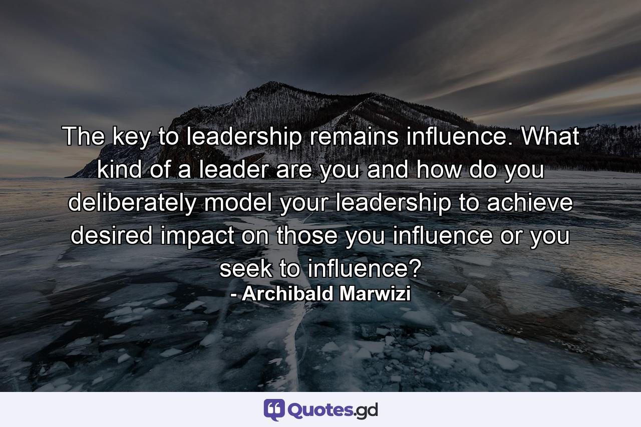 The key to leadership remains influence. What kind of a leader are you and how do you deliberately model your leadership to achieve desired impact on those you influence or you seek to influence? - Quote by Archibald Marwizi