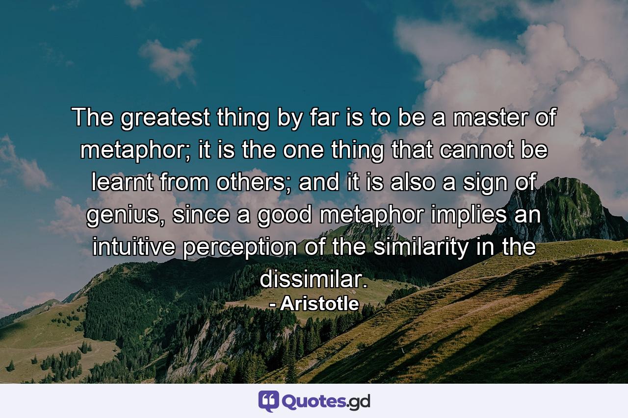 The greatest thing by far is to be a master of metaphor; it is the one thing that cannot be learnt from others; and it is also a sign of genius, since a good metaphor implies an intuitive perception of the similarity in the dissimilar. - Quote by Aristotle