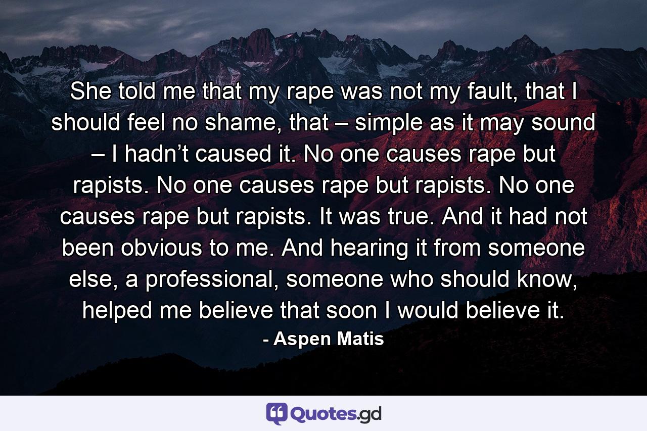 She told me that my rape was not my fault, that I should feel no shame, that – simple as it may sound – I hadn’t caused it. No one causes rape but rapists. No one causes rape but rapists. No one causes rape but rapists. It was true. And it had not been obvious to me. And hearing it from someone else, a professional, someone who should know, helped me believe that soon I would believe it. - Quote by Aspen Matis