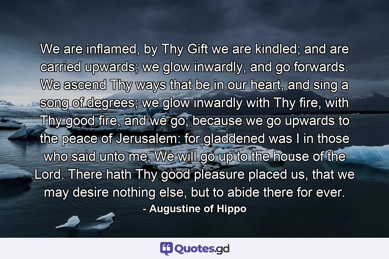 We are inflamed, by Thy Gift we are kindled; and are carried upwards; we glow inwardly, and go forwards. We ascend Thy ways that be in our heart, and sing a song of degrees; we glow inwardly with Thy fire, with Thy good fire, and we go; because we go upwards to the peace of Jerusalem: for gladdened was I in those who said unto me, We will go up to the house of the Lord. There hath Thy good pleasure placed us, that we may desire nothing else, but to abide there for ever. - Quote by Augustine of Hippo