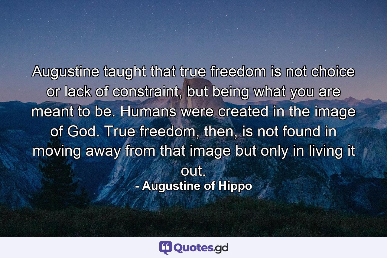 Augustine taught that true freedom is not choice or lack of constraint, but being what you are meant to be. Humans were created in the image of God. True freedom, then, is not found in moving away from that image but only in living it out. - Quote by Augustine of Hippo