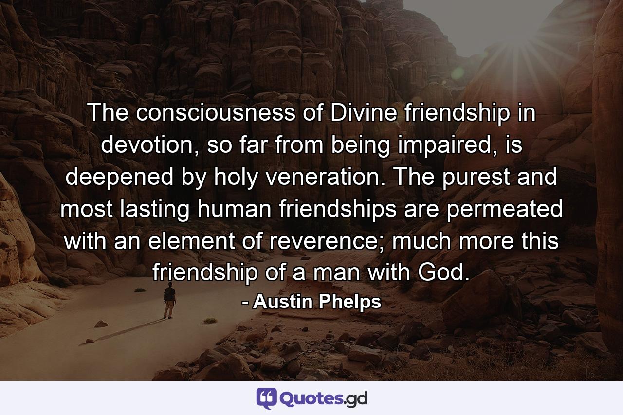 The consciousness of Divine friendship in devotion, so far from being impaired, is deepened by holy veneration. The purest and most lasting human friendships are permeated with an element of reverence; much more this friendship of a man with God. - Quote by Austin Phelps