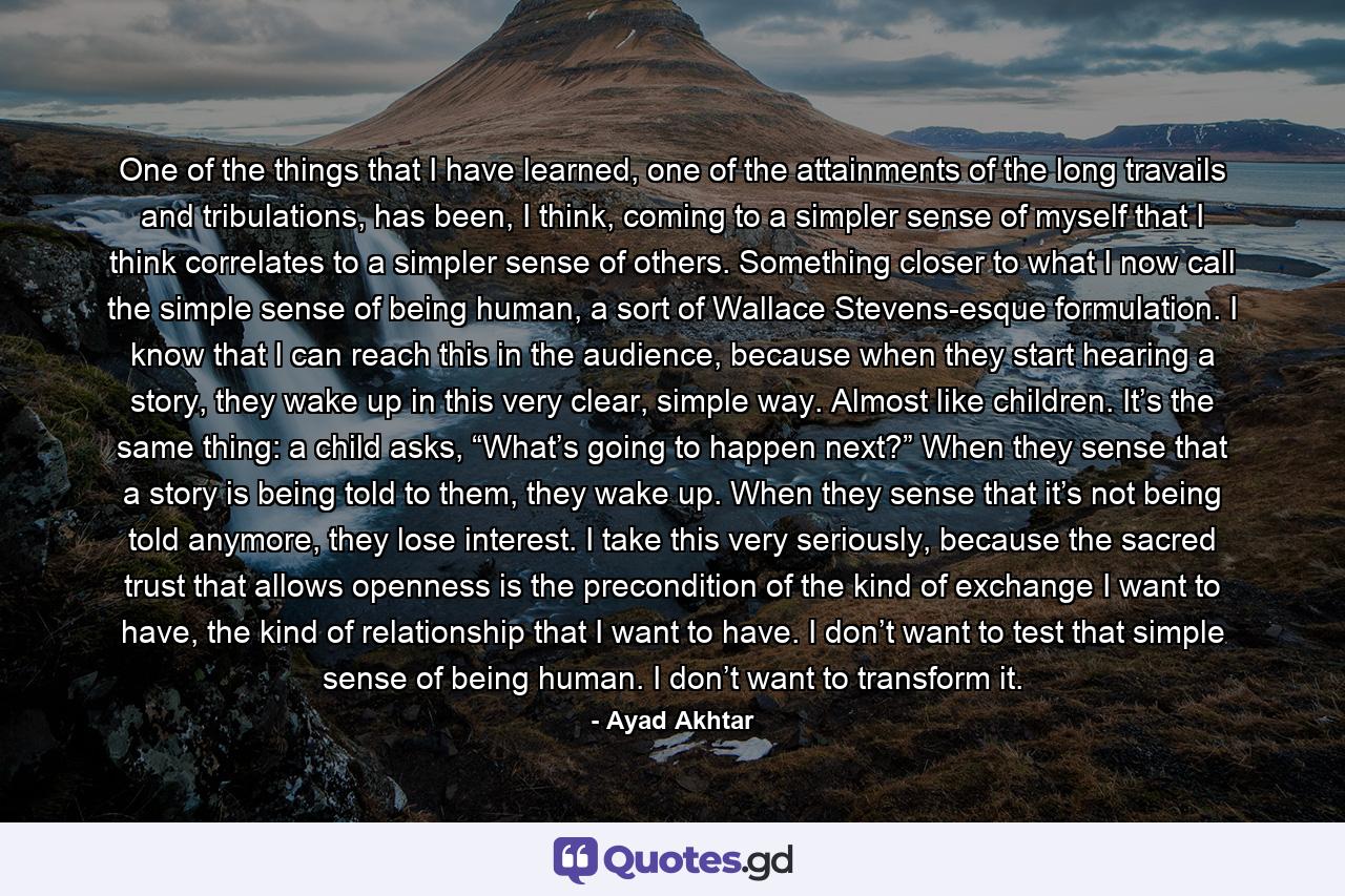 One of the things that I have learned, one of the attainments of the long travails and tribulations, has been, I think, coming to a simpler sense of myself that I think correlates to a simpler sense of others. Something closer to what I now call the simple sense of being human, a sort of Wallace Stevens-esque formulation. I know that I can reach this in the audience, because when they start hearing a story, they wake up in this very clear, simple way. Almost like children. It’s the same thing: a child asks, “What’s going to happen next?” When they sense that a story is being told to them, they wake up. When they sense that it’s not being told anymore, they lose interest. I take this very seriously, because the sacred trust that allows openness is the precondition of the kind of exchange I want to have, the kind of relationship that I want to have. I don’t want to test that simple sense of being human. I don’t want to transform it. - Quote by Ayad Akhtar