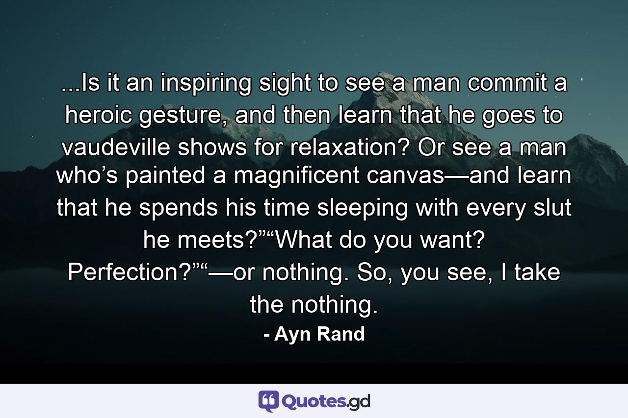 ...Is it an inspiring sight to see a man commit a heroic gesture, and then learn that he goes to vaudeville shows for relaxation? Or see a man who’s painted a magnificent canvas—and learn that he spends his time sleeping with every slut he meets?”“What do you want? Perfection?”“—or nothing. So, you see, I take the nothing. - Quote by Ayn Rand