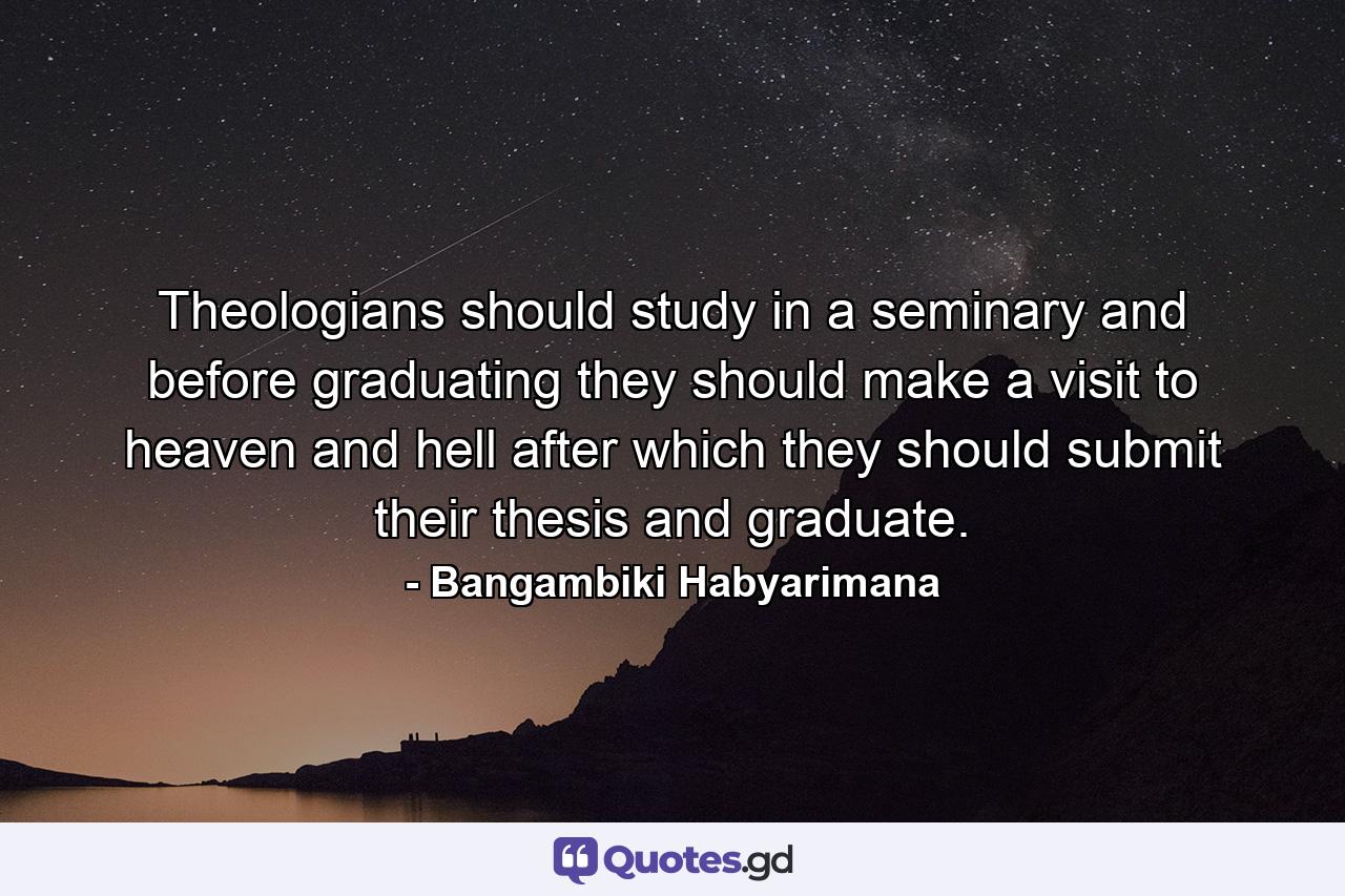 Theologians should study in a seminary and before graduating they should make a visit to heaven and hell after which they should submit their thesis and graduate. - Quote by Bangambiki Habyarimana