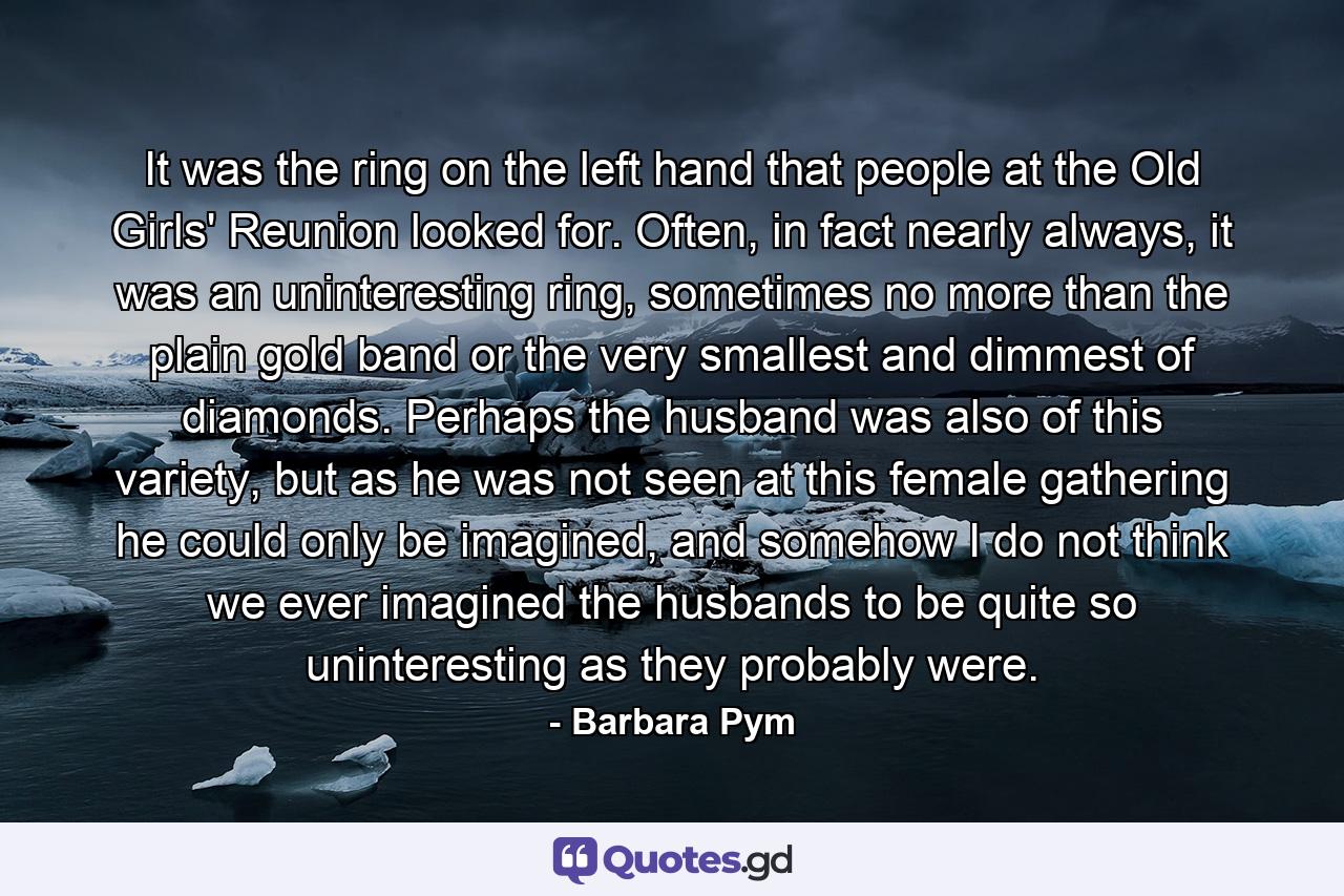 It was the ring on the left hand that people at the Old Girls' Reunion looked for. Often, in fact nearly always, it was an uninteresting ring, sometimes no more than the plain gold band or the very smallest and dimmest of diamonds. Perhaps the husband was also of this variety, but as he was not seen at this female gathering he could only be imagined, and somehow I do not think we ever imagined the husbands to be quite so uninteresting as they probably were. - Quote by Barbara Pym