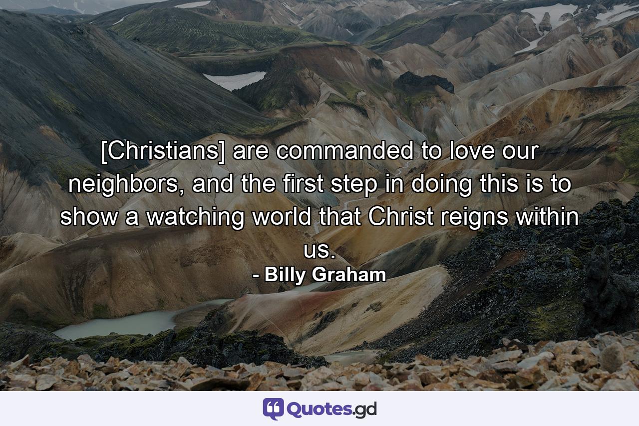 [Christians] are commanded to love our neighbors, and the first step in doing this is to show a watching world that Christ reigns within us. - Quote by Billy Graham