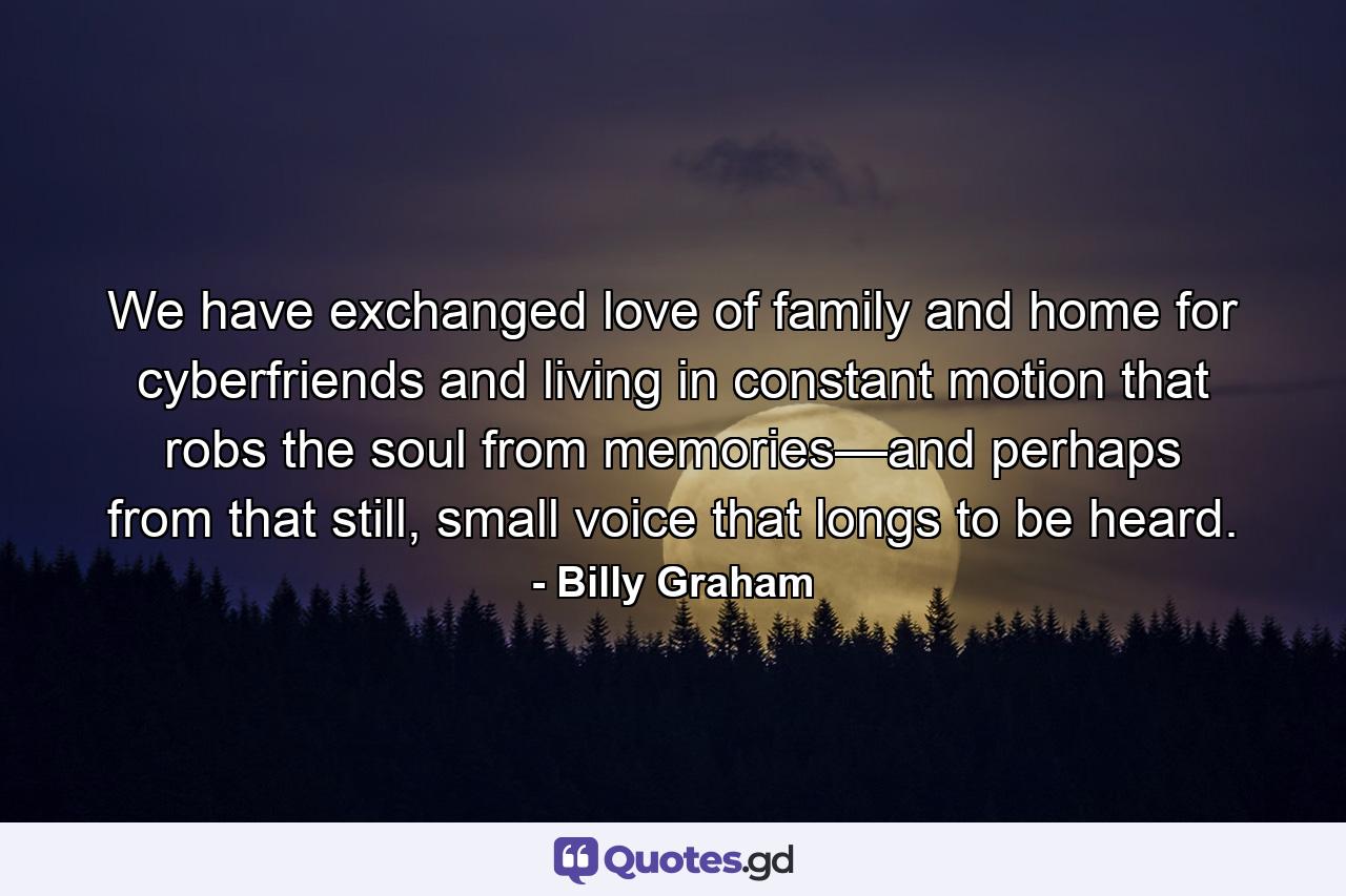 We have exchanged love of family and home for cyberfriends and living in constant motion that robs the soul from memories—and perhaps from that still, small voice that longs to be heard. - Quote by Billy Graham