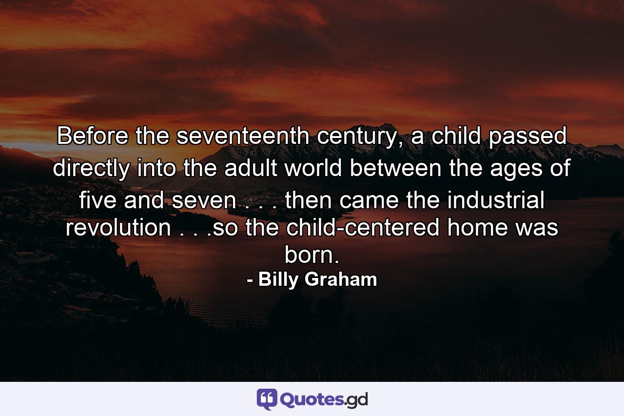 Before the seventeenth century, a child passed directly into the adult world between the ages of five and seven . . . then came the industrial revolution . . .so the child-centered home was born. - Quote by Billy Graham