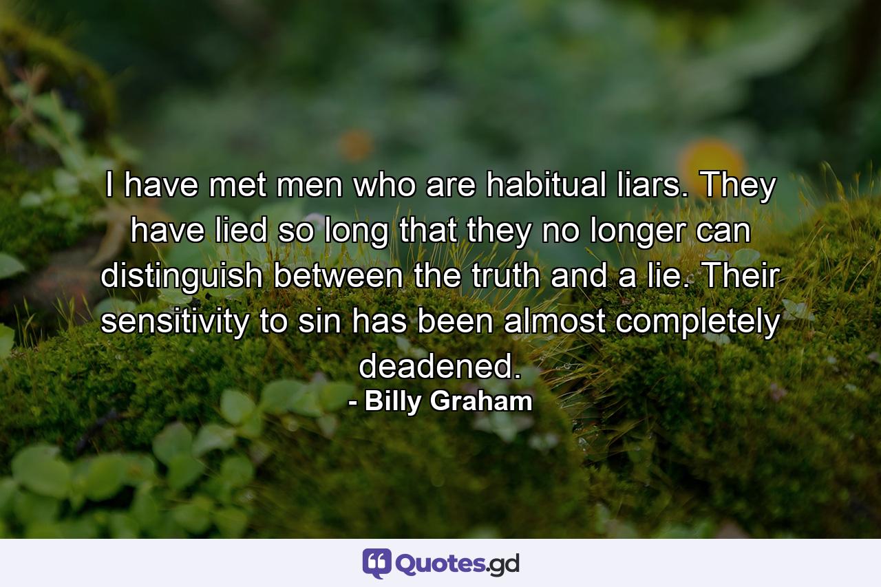 I have met men who are habitual liars. They have lied so long that they no longer can distinguish between the truth and a lie. Their sensitivity to sin has been almost completely deadened. - Quote by Billy Graham