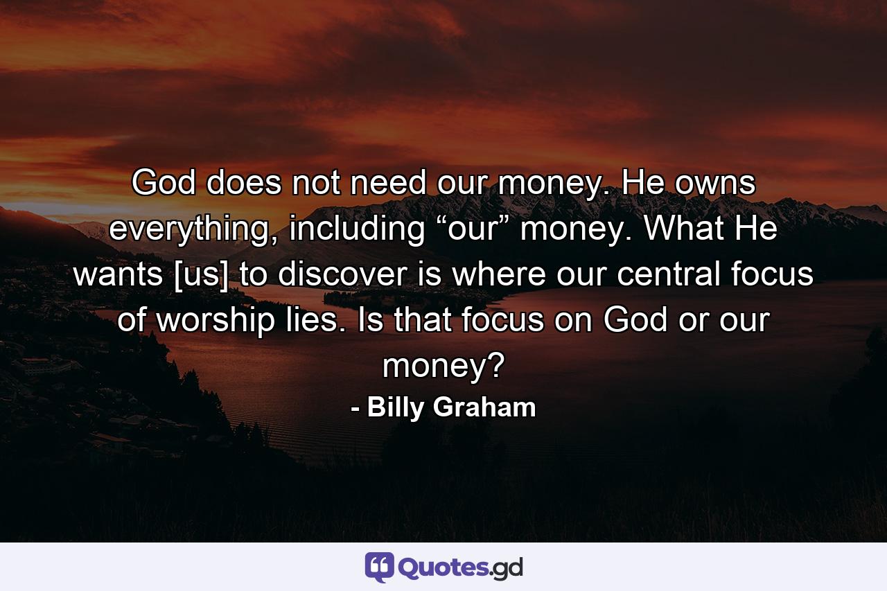 God does not need our money. He owns everything, including “our” money. What He wants [us] to discover is where our central focus of worship lies. Is that focus on God or our money? - Quote by Billy Graham