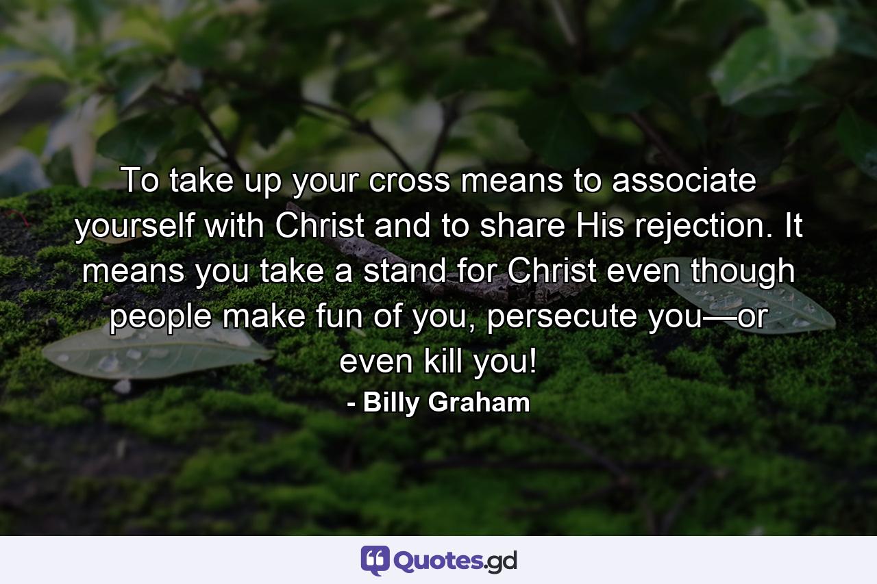 To take up your cross means to associate yourself with Christ and to share His rejection. It means you take a stand for Christ even though people make fun of you, persecute you—or even kill you! - Quote by Billy Graham