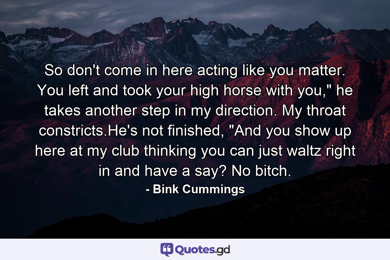 So don't come in here acting like you matter. You left and took your high horse with you,