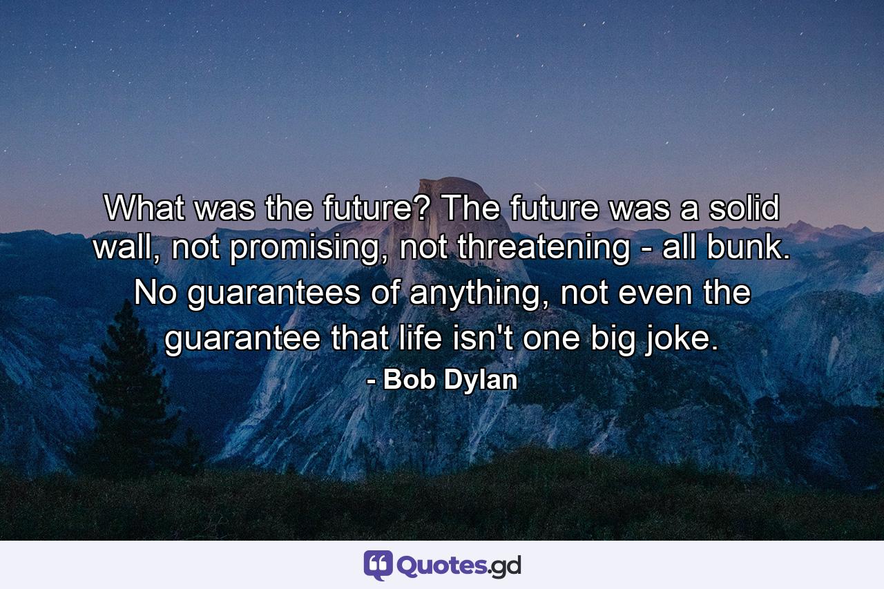 What was the future? The future was a solid wall, not promising, not threatening - all bunk. No guarantees of anything, not even the guarantee that life isn't one big joke. - Quote by Bob Dylan