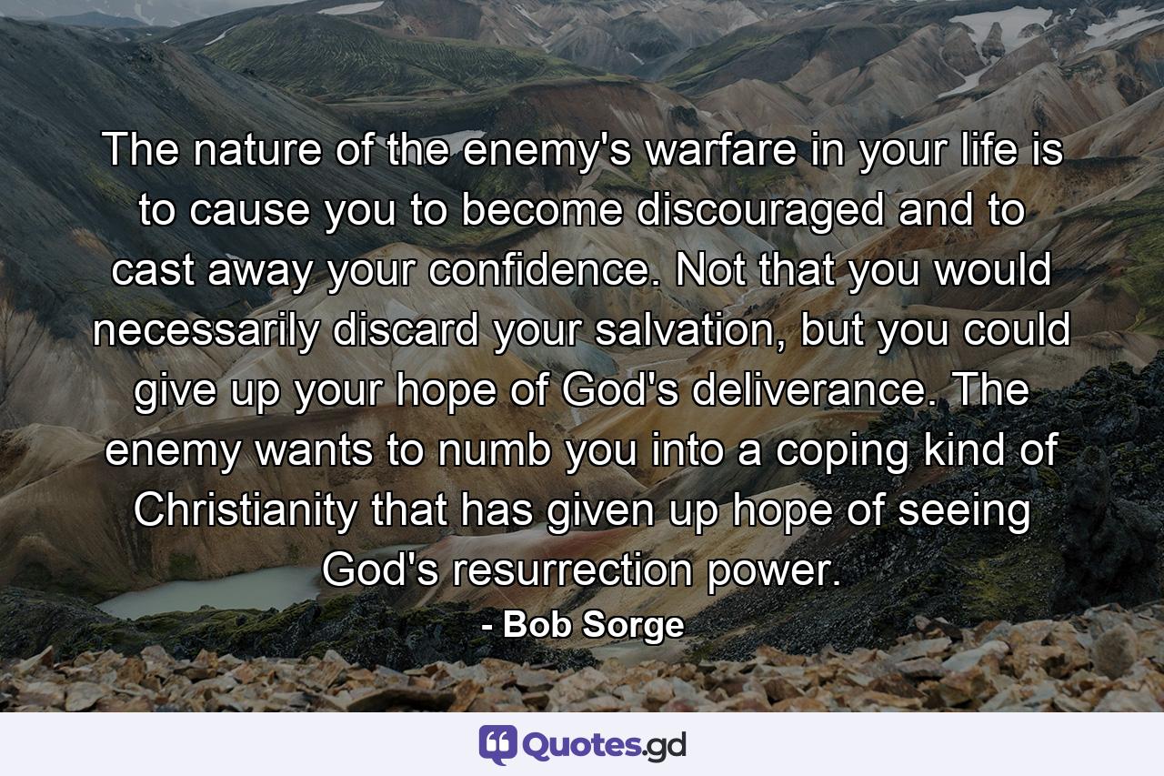 The nature of the enemy's warfare in your life is to cause you to become discouraged and to cast away your confidence. Not that you would necessarily discard your salvation, but you could give up your hope of God's deliverance. The enemy wants to numb you into a coping kind of Christianity that has given up hope of seeing God's resurrection power. - Quote by Bob Sorge