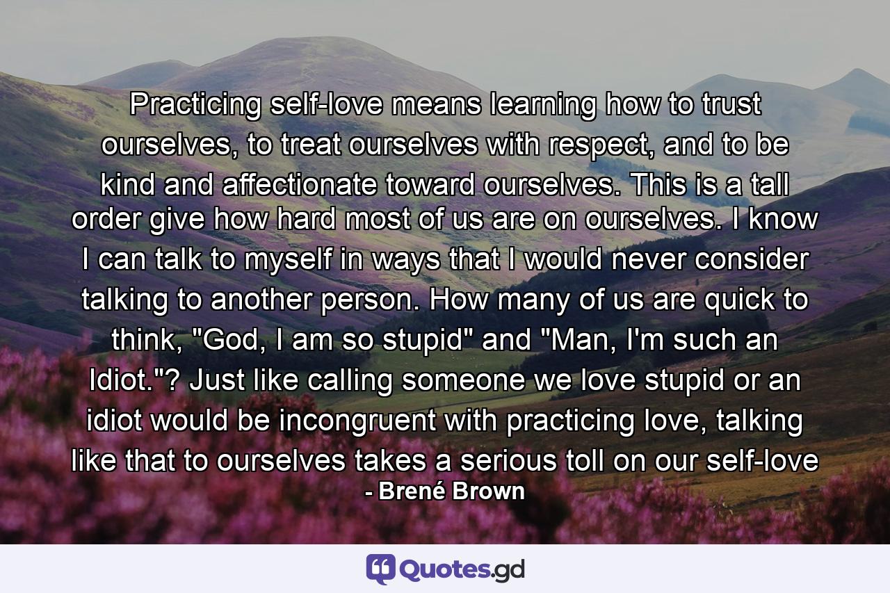 Practicing self-love means learning how to trust ourselves, to treat ourselves with respect, and to be kind and affectionate toward ourselves. This is a tall order give how hard most of us are on ourselves. I know I can talk to myself in ways that I would never consider talking to another person. How many of us are quick to think, 