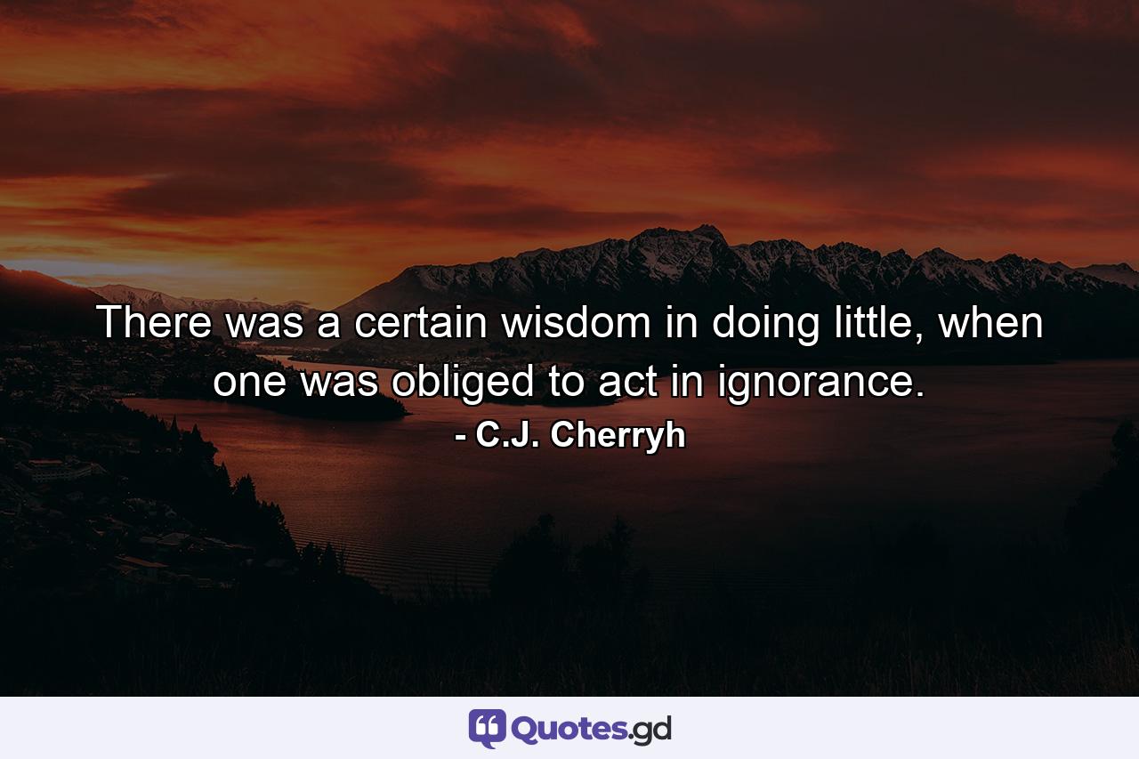 There was a certain wisdom in doing little, when one was obliged to act in ignorance. - Quote by C.J. Cherryh