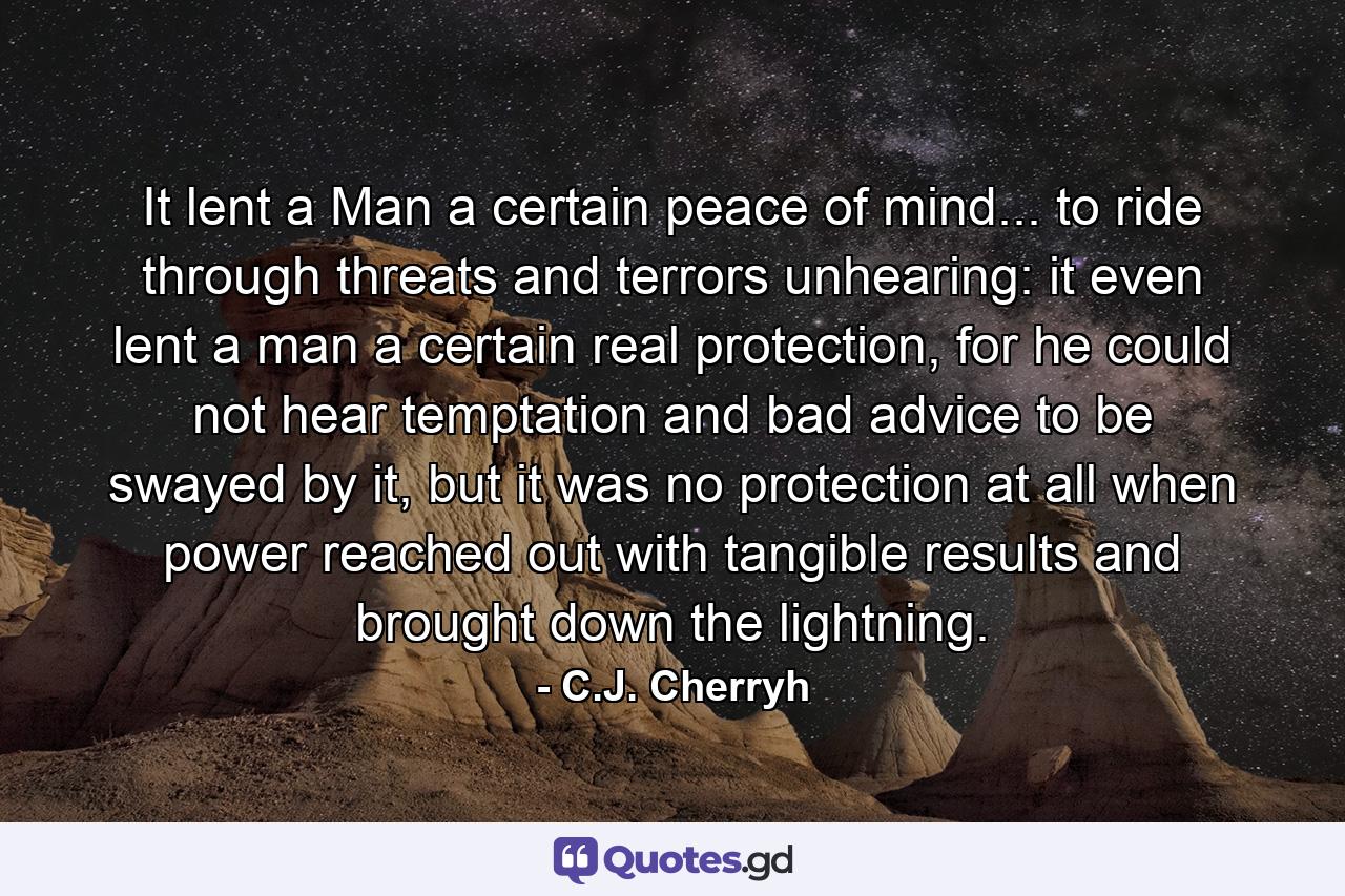 It lent a Man a certain peace of mind... to ride through threats and terrors unhearing: it even lent a man a certain real protection, for he could not hear temptation and bad advice to be swayed by it, but it was no protection at all when power reached out with tangible results and brought down the lightning. - Quote by C.J. Cherryh