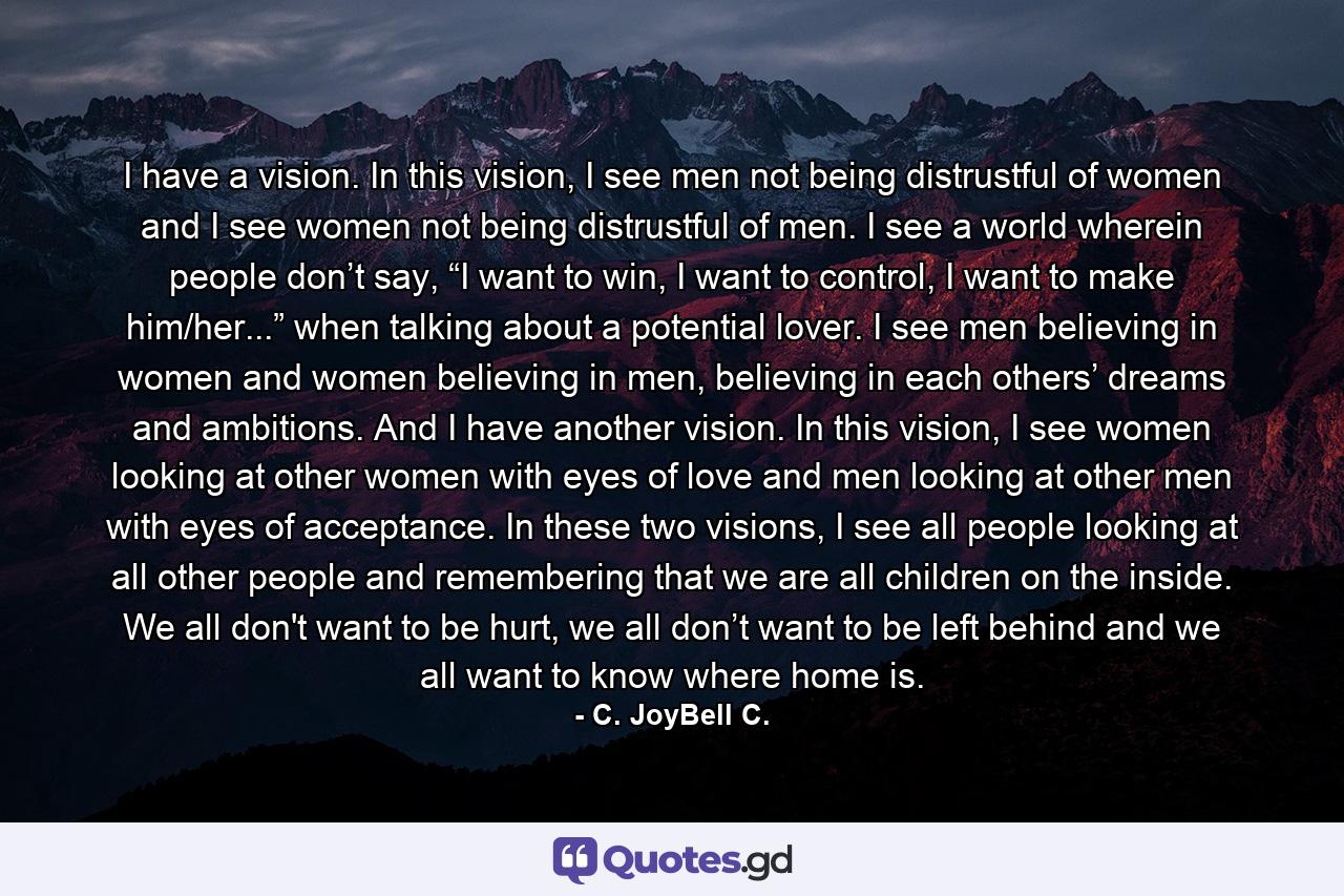 I have a vision. In this vision, I see men not being distrustful of women and I see women not being distrustful of men. I see a world wherein people don’t say, “I want to win, I want to control, I want to make him/her...” when talking about a potential lover. I see men believing in women and women believing in men, believing in each others’ dreams and ambitions. And I have another vision. In this vision, I see women looking at other women with eyes of love and men looking at other men with eyes of acceptance. In these two visions, I see all people looking at all other people and remembering that we are all children on the inside. We all don't want to be hurt, we all don’t want to be left behind and we all want to know where home is. - Quote by C. JoyBell C.