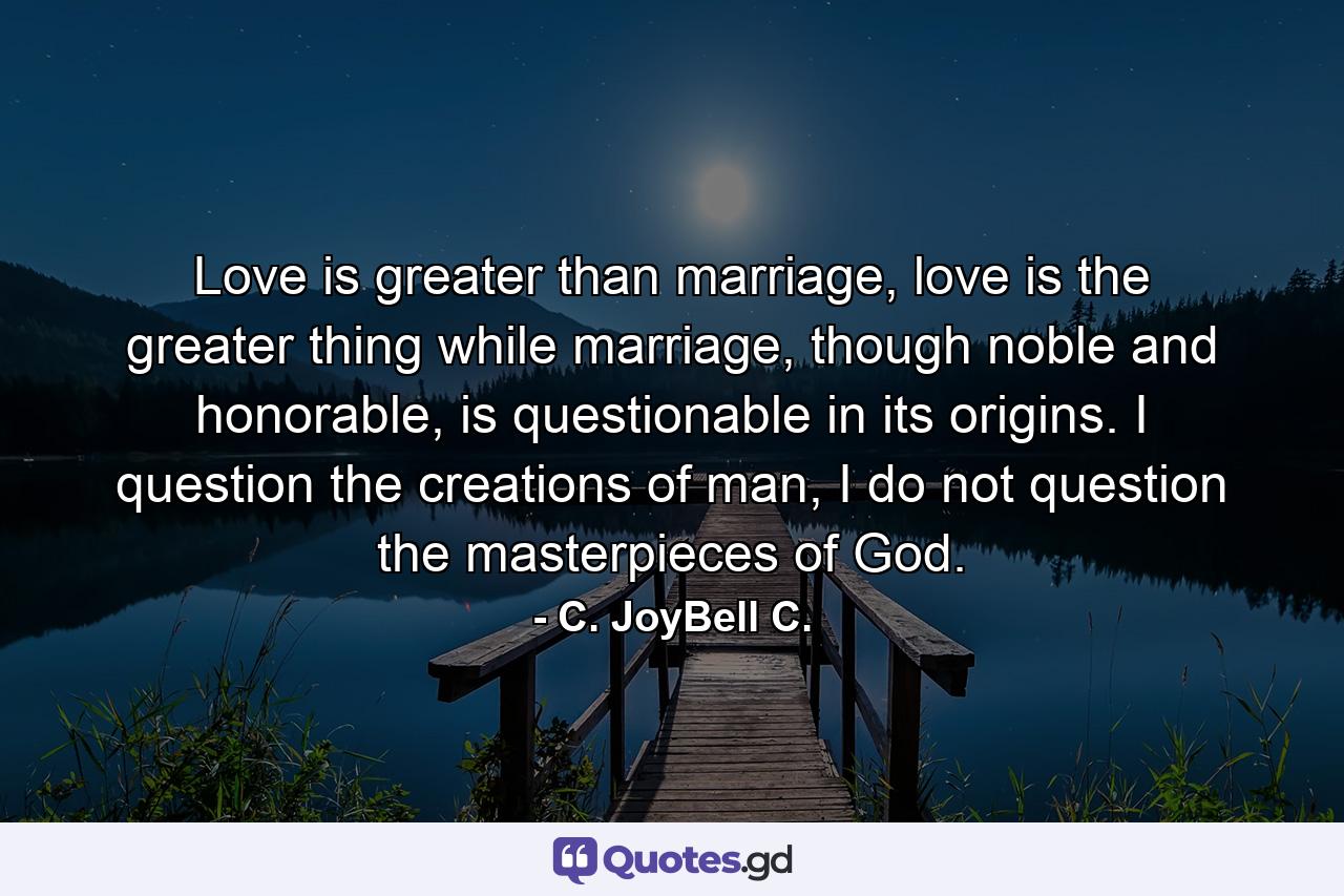 Love is greater than marriage, love is the greater thing while marriage, though noble and honorable, is questionable in its origins. I question the creations of man, I do not question the masterpieces of God. - Quote by C. JoyBell C.