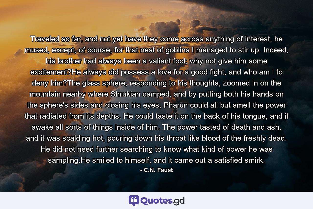 Traveled so far, and not yet have they come across anything of interest, he mused, except, of course, for that nest of goblins I managed to stir up. Indeed, his brother had always been a valiant fool; why not give him some excitement?He always did possess a love for a good fight, and who am I to deny him?The glass sphere, responding to his thoughts, zoomed in on the mountain nearby where Shrukian camped, and by putting both his hands on the sphere's sides and closing his eyes, Pharun could all but smell the power that radiated from its depths. He could taste it on the back of his tongue, and it awake all sorts of things inside of him. The power tasted of death and ash, and it was scalding hot, pouring down his throat like blood of the freshly dead. He did not need further searching to know what kind of power he was sampling.He smiled to himself, and it came out a satisfied smirk. - Quote by C.N. Faust