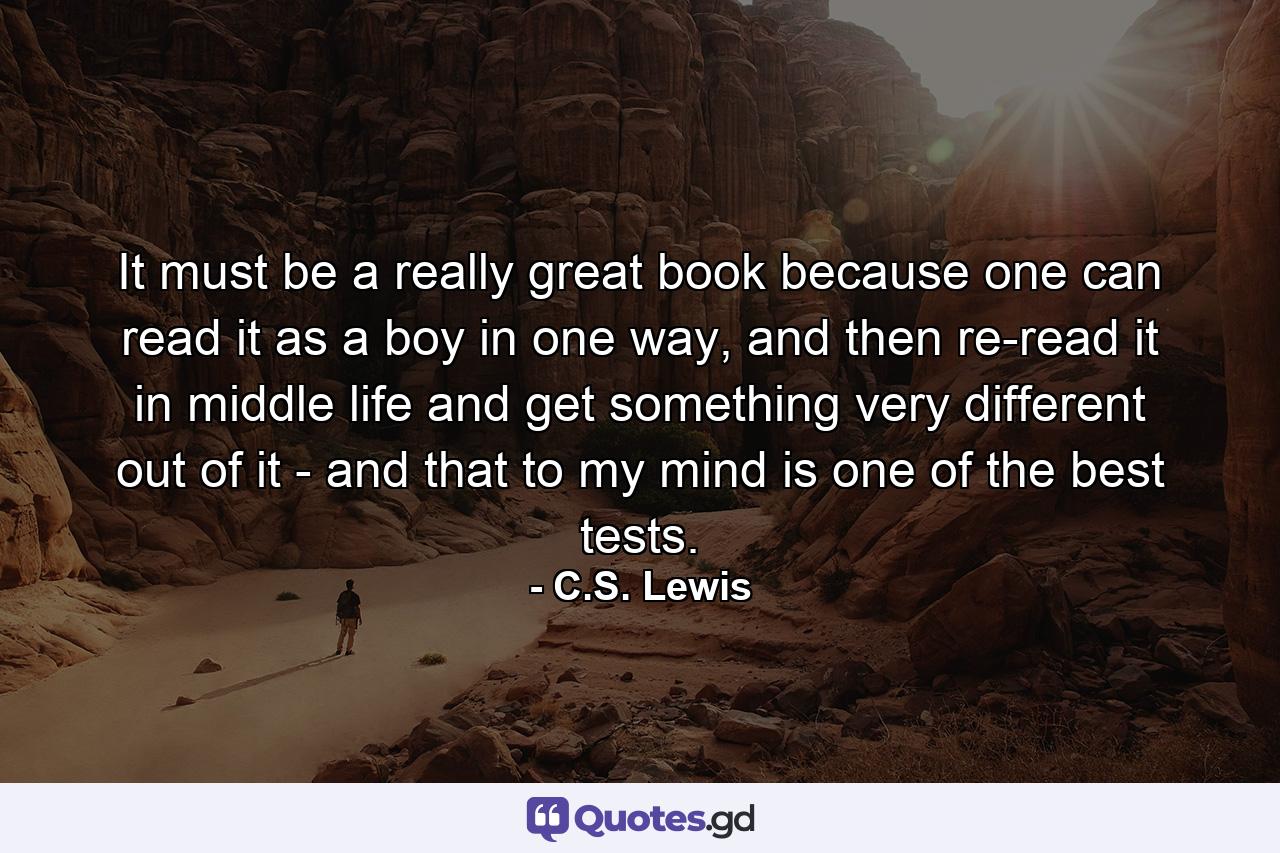 It must be a really great book because one can read it as a boy in one way, and then re-read it in middle life and get something very different out of it - and that to my mind is one of the best tests. - Quote by C.S. Lewis