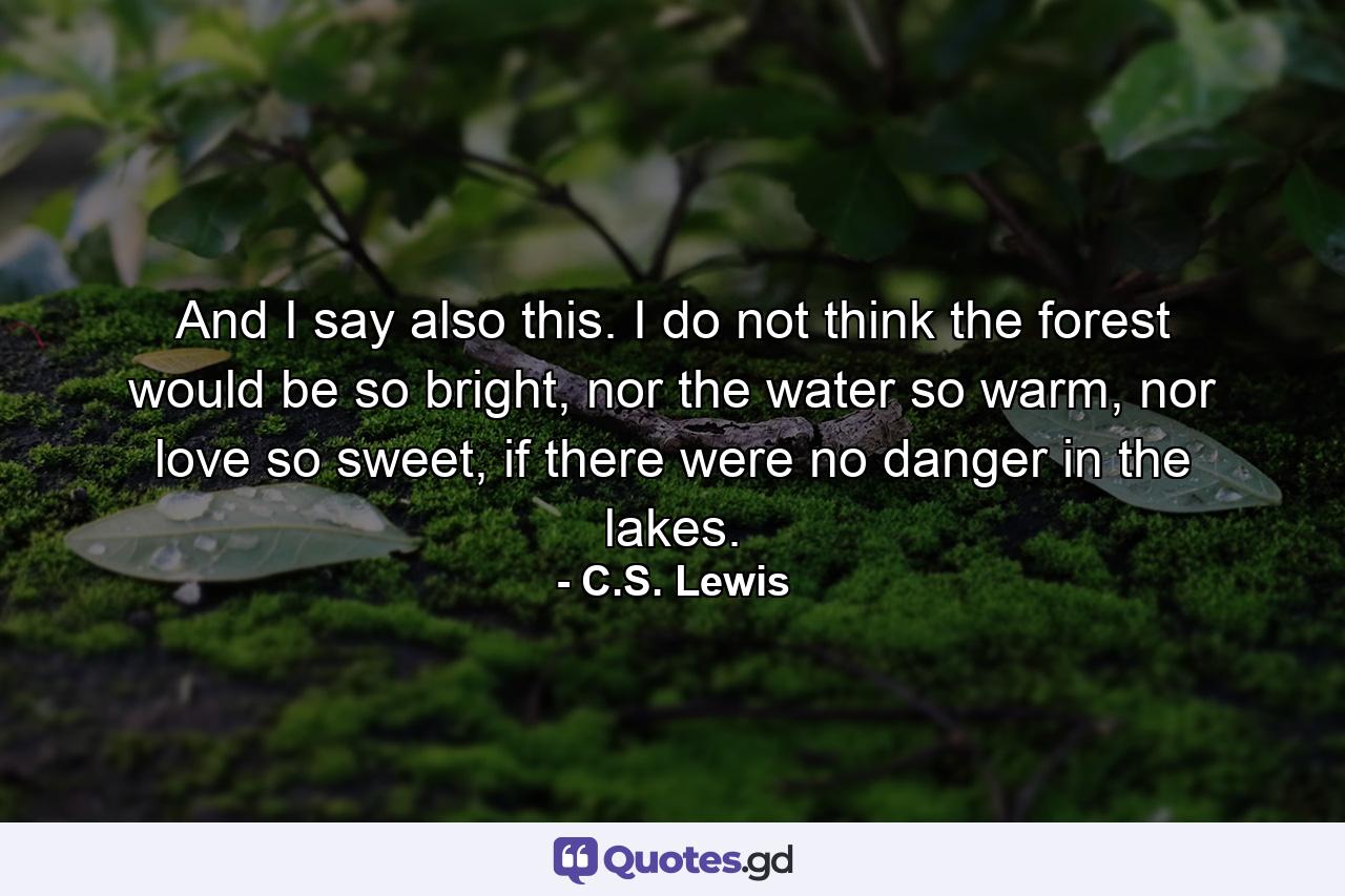 And I say also this. I do not think the forest would be so bright, nor the water so warm, nor love so sweet, if there were no danger in the lakes. - Quote by C.S. Lewis