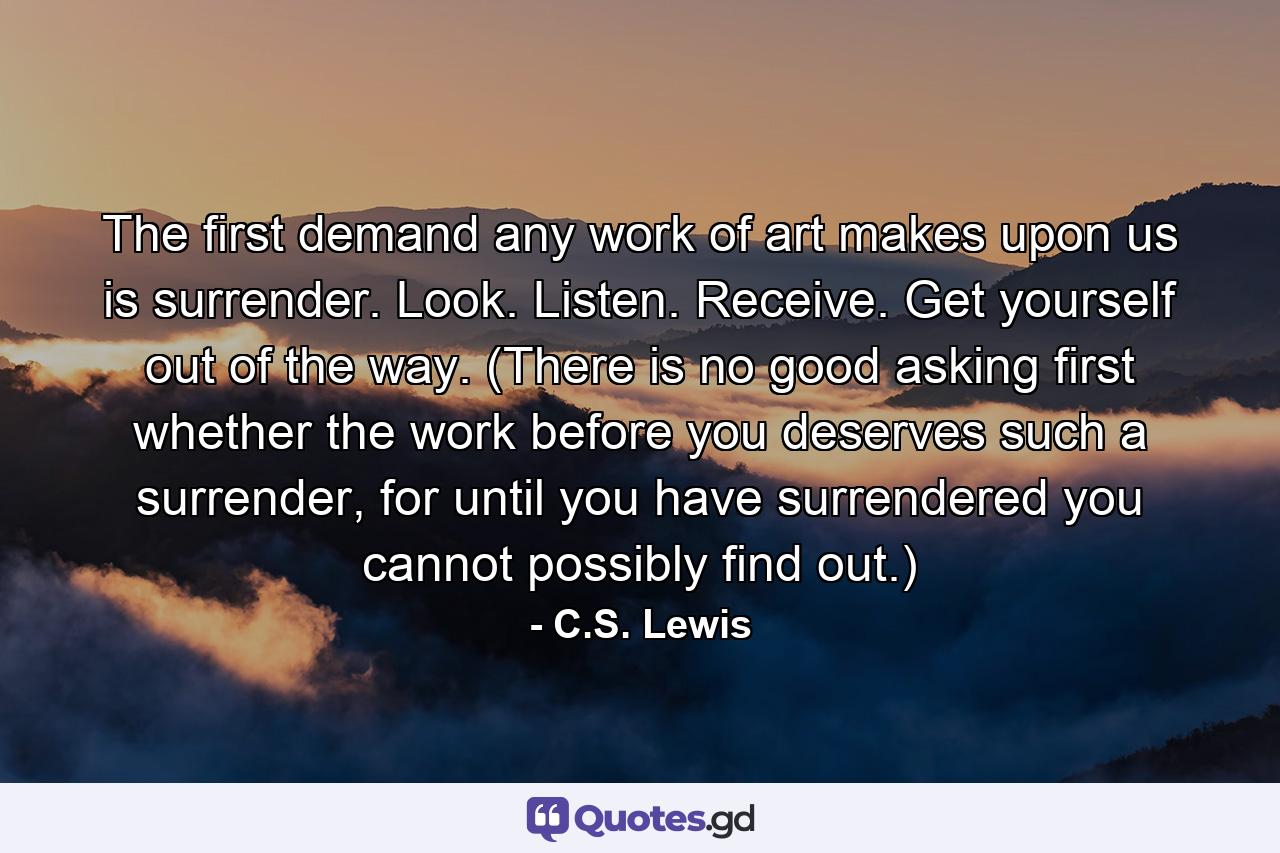 The first demand any work of art makes upon us is surrender. Look. Listen. Receive. Get yourself out of the way. (There is no good asking first whether the work before you deserves such a surrender, for until you have surrendered you cannot possibly find out.) - Quote by C.S. Lewis