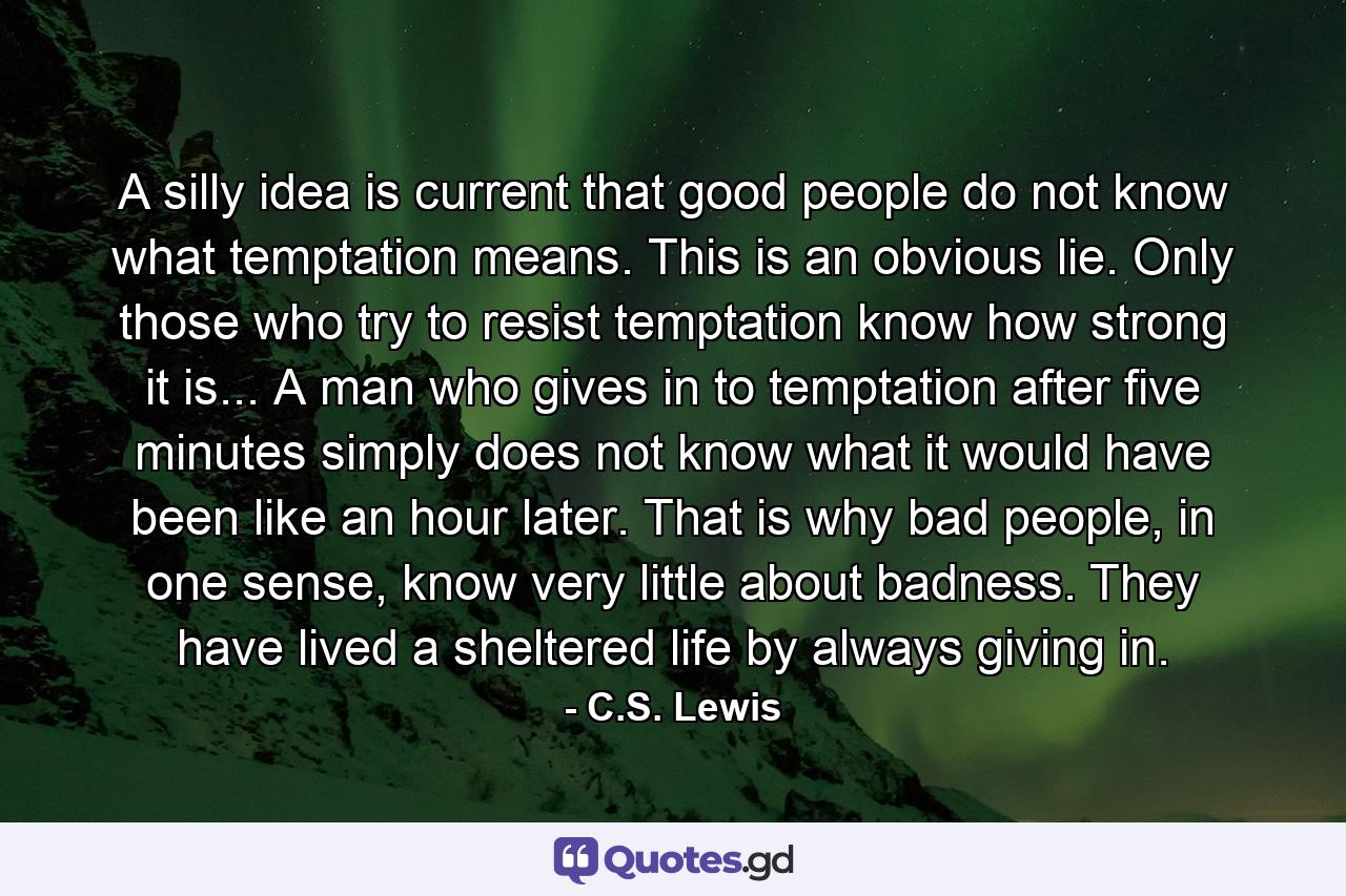 A silly idea is current that good people do not know what temptation means. This is an obvious lie. Only those who try to resist temptation know how strong it is... A man who gives in to temptation after five minutes simply does not know what it would have been like an hour later. That is why bad people, in one sense, know very little about badness. They have lived a sheltered life by always giving in. - Quote by C.S. Lewis