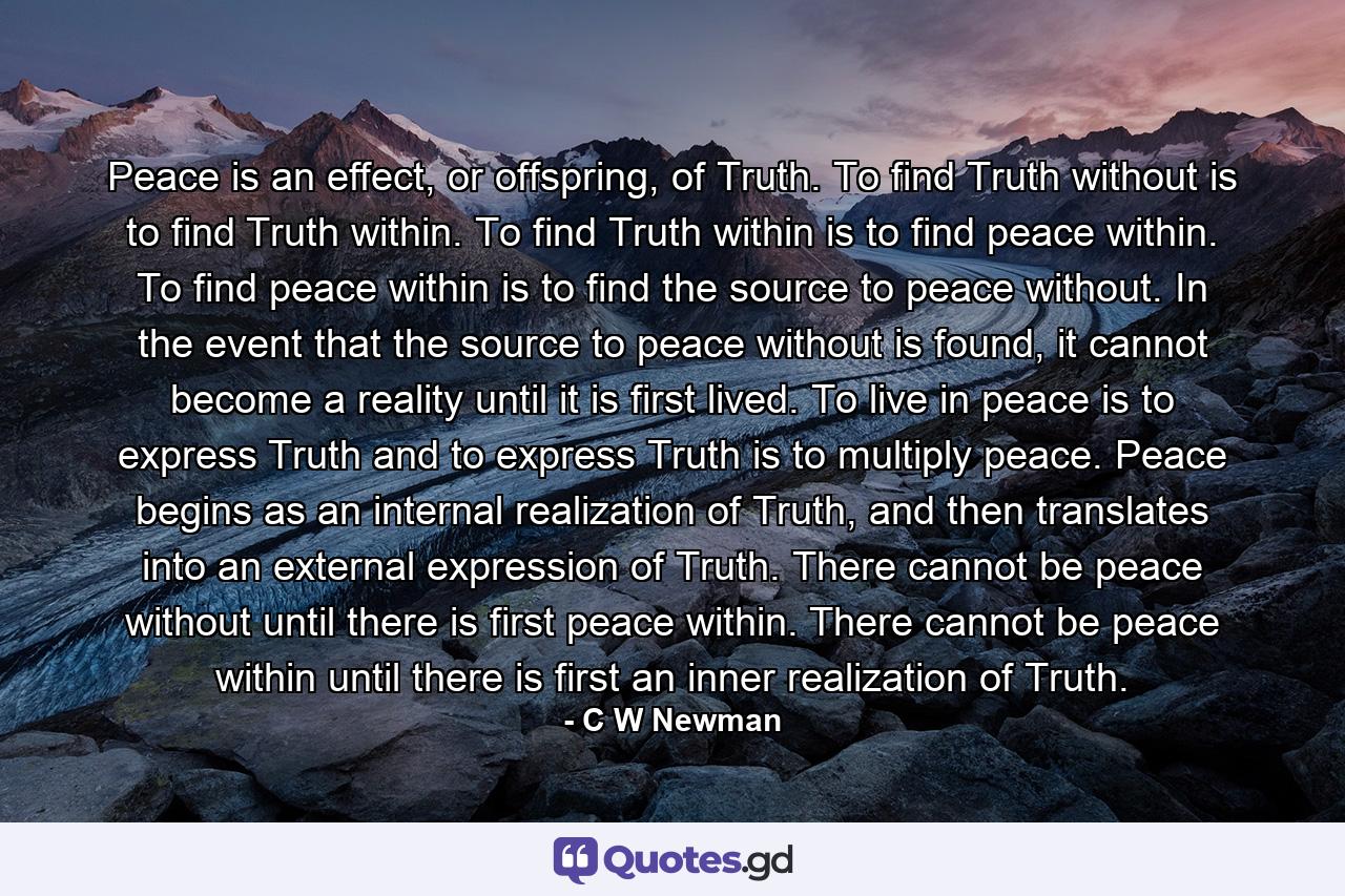 Peace is an effect, or offspring, of Truth. To find Truth without is to find Truth within. To find Truth within is to find peace within. To find peace within is to find the source to peace without. In the event that the source to peace without is found, it cannot become a reality until it is first lived. To live in peace is to express Truth and to express Truth is to multiply peace. Peace begins as an internal realization of Truth, and then translates into an external expression of Truth. There cannot be peace without until there is first peace within. There cannot be peace within until there is first an inner realization of Truth. - Quote by C W Newman