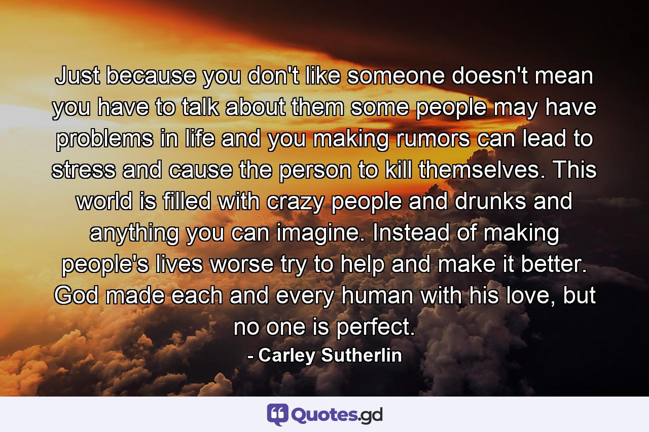 Just because you don't like someone doesn't mean you have to talk about them some people may have problems in life and you making rumors can lead to stress and cause the person to kill themselves. This world is filled with crazy people and drunks and anything you can imagine. Instead of making people's lives worse try to help and make it better. God made each and every human with his love, but no one is perfect. - Quote by Carley Sutherlin