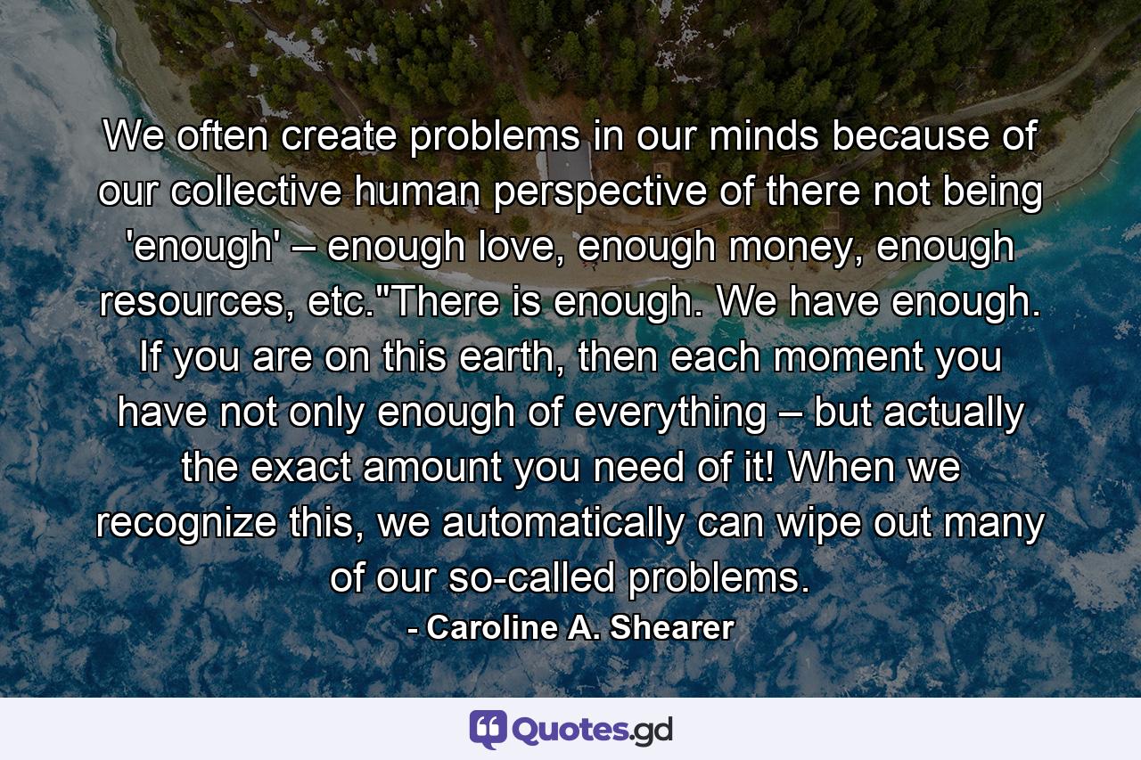 We often create problems in our minds because of our collective human perspective of there not being 'enough' – enough love, enough money, enough resources, etc.