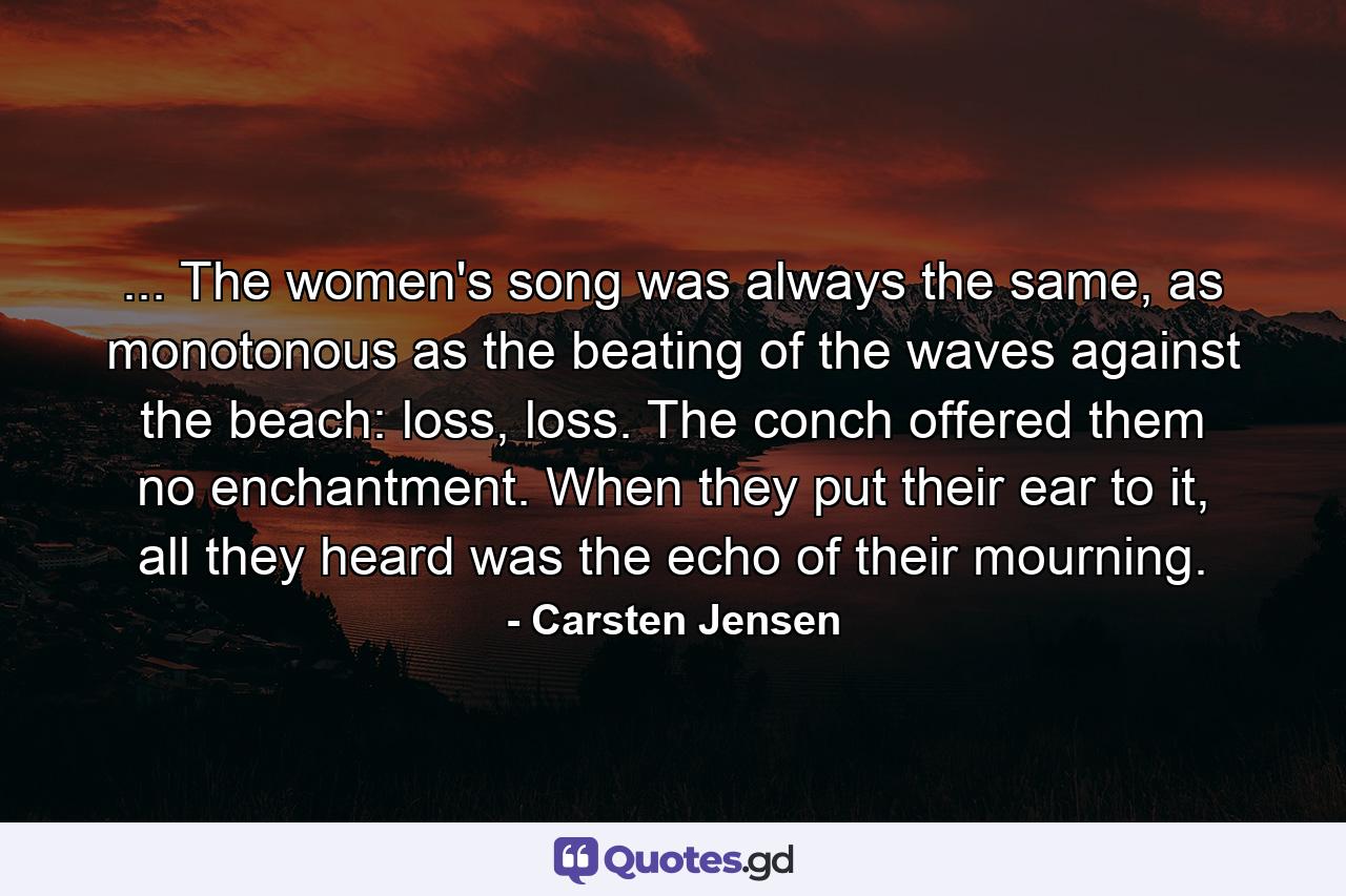 ... The women's song was always the same, as monotonous as the beating of the waves against the beach: loss, loss. The conch offered them no enchantment. When they put their ear to it, all they heard was the echo of their mourning. - Quote by Carsten Jensen