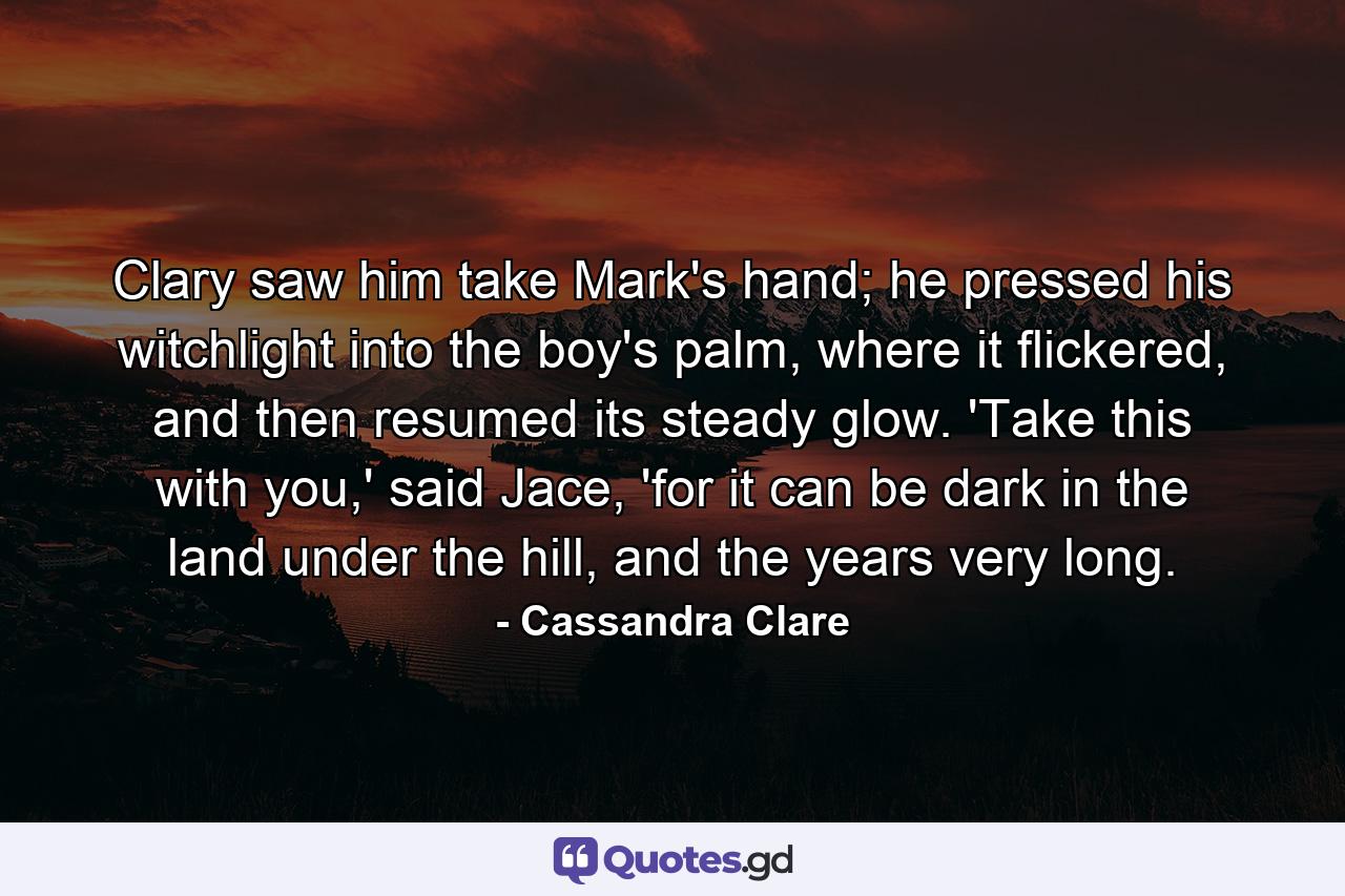 Clary saw him take Mark's hand; he pressed his witchlight into the boy's palm, where it flickered, and then resumed its steady glow. 'Take this with you,' said Jace, 'for it can be dark in the land under the hill, and the years very long. - Quote by Cassandra Clare