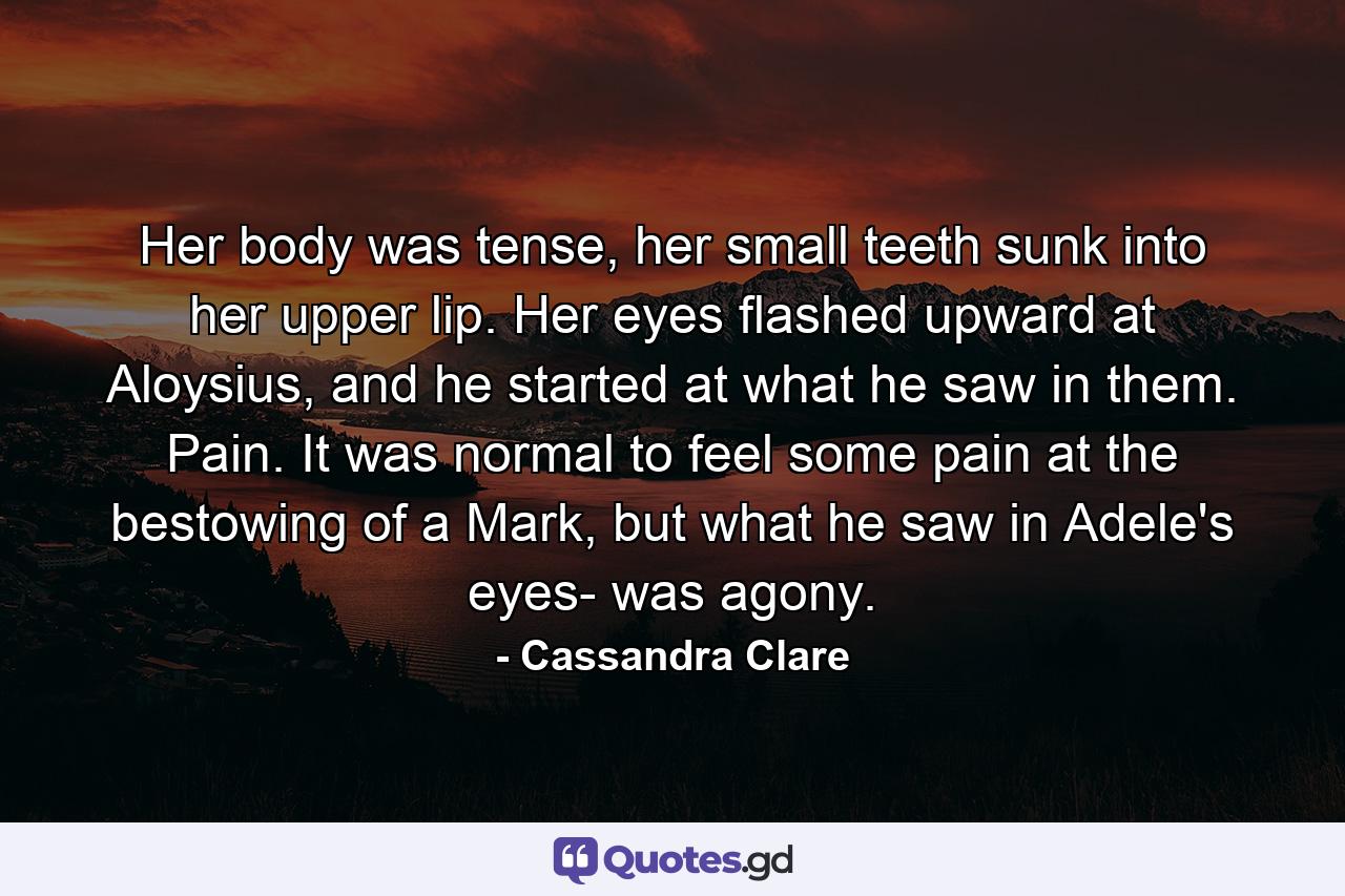 Her body was tense, her small teeth sunk into her upper lip. Her eyes flashed upward at Aloysius, and he started at what he saw in them. Pain. It was normal to feel some pain at the bestowing of a Mark, but what he saw in Adele's eyes- was agony. - Quote by Cassandra Clare