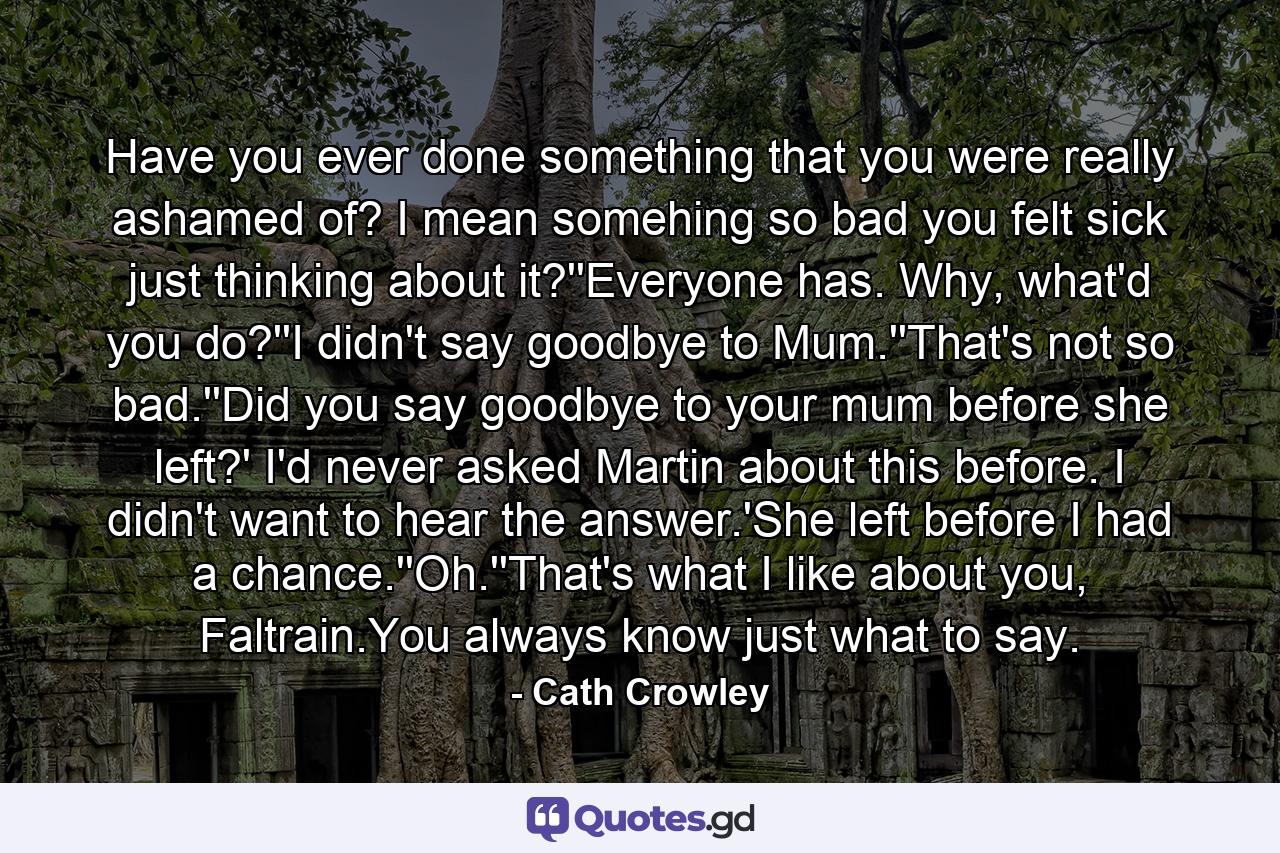 Have you ever done something that you were really ashamed of? I mean somehing so bad you felt sick just thinking about it?''Everyone has. Why, what'd you do?''I didn't say goodbye to Mum.''That's not so bad.''Did you say goodbye to your mum before she left?' I'd never asked Martin about this before. I didn't want to hear the answer.'She left before I had a chance.''Oh.''That's what I like about you, Faltrain.You always know just what to say. - Quote by Cath Crowley