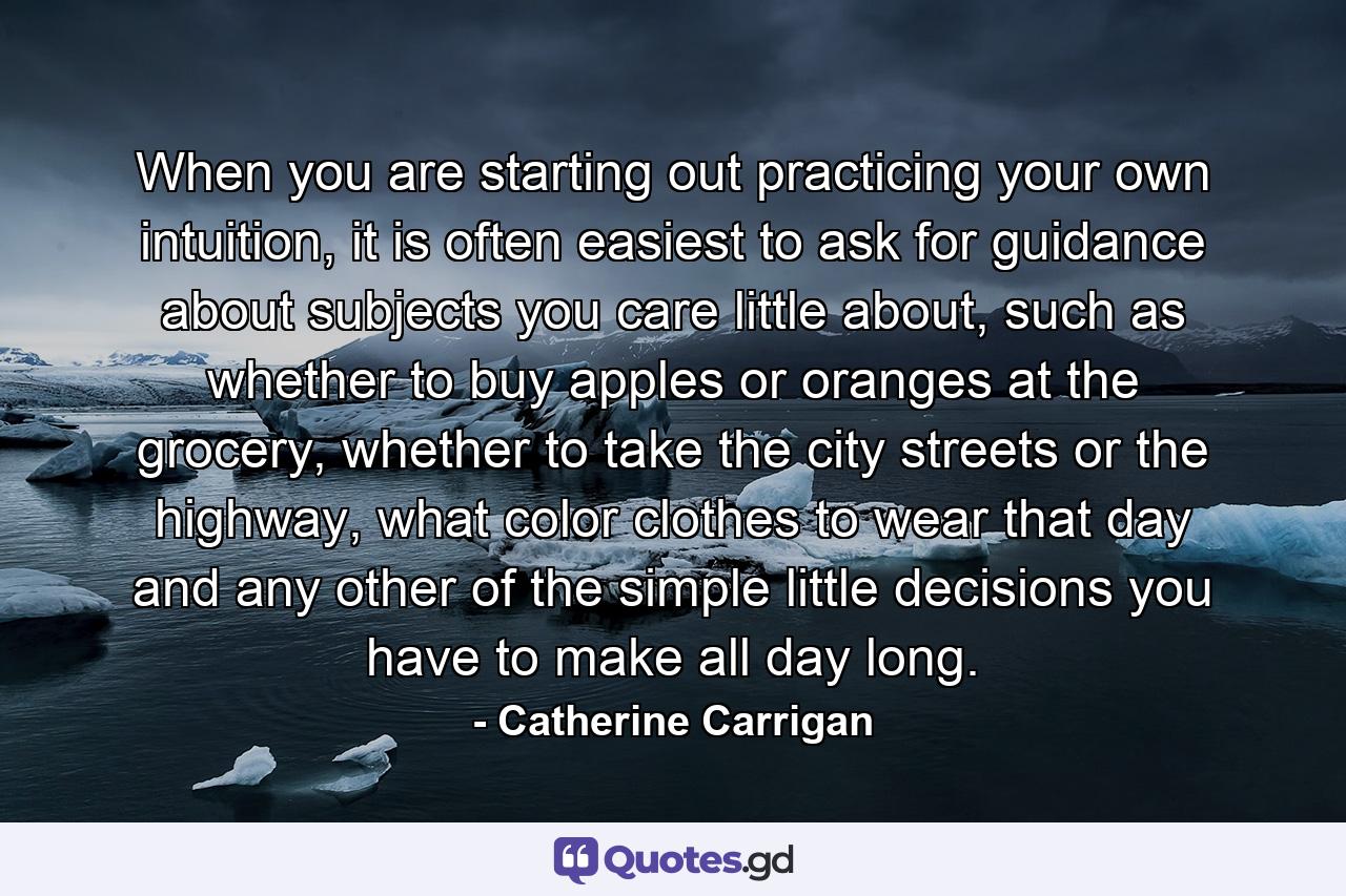 When you are starting out practicing your own intuition, it is often easiest to ask for guidance about subjects you care little about, such as whether to buy apples or oranges at the grocery, whether to take the city streets or the highway, what color clothes to wear that day and any other of the simple little decisions you have to make all day long. - Quote by Catherine Carrigan