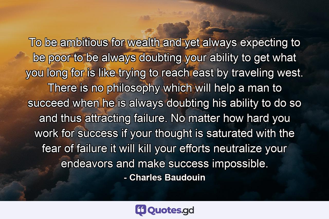 To be ambitious for wealth  and yet always expecting to be poor  to be always doubting your ability to get what you long for  is like trying to reach east by traveling west. There is no philosophy which will help a man to succeed when he is always doubting his ability to do so  and thus attracting failure. No matter how hard you work for success  if your thought is saturated with the fear of failure  it will kill your efforts  neutralize your endeavors and make success impossible. - Quote by Charles Baudouin