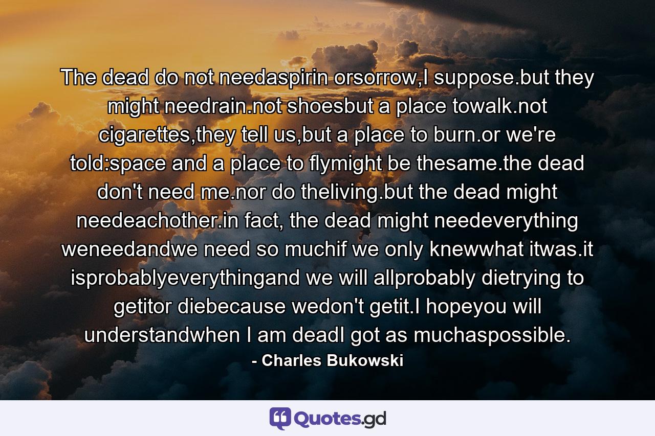 The dead do not needaspirin orsorrow,I suppose.but they might needrain.not shoesbut a place towalk.not cigarettes,they tell us,but a place to burn.or we're told:space and a place to flymight be thesame.the dead don't need me.nor do theliving.but the dead might needeachother.in fact, the dead might needeverything weneedandwe need so muchif we only knewwhat itwas.it isprobablyeverythingand we will allprobably dietrying to getitor diebecause wedon't getit.I hopeyou will understandwhen I am deadI got as muchaspossible. - Quote by Charles Bukowski