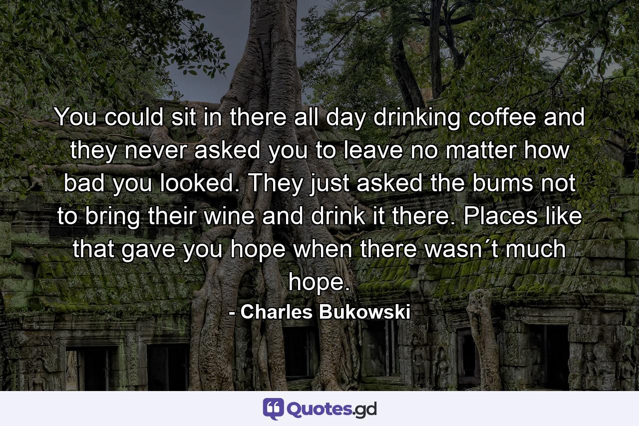 You could sit in there all day drinking coffee and they never asked you to leave no matter how bad you looked. They just asked the bums not to bring their wine and drink it there. Places like that gave you hope when there wasn´t much hope. - Quote by Charles Bukowski